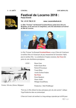 1 – 11 AOÛT CINEMA LOCARNO (TI)
Festival de Locarno 2018 :
Piazza Grande
Tél : 41 91 756 21 21 www. Locarnofestival.ch
Le film "Fortuna" du Romand Germinal Roaux primé deux fois à la
Berlinale, est de nouveau en compétions, cette fois sélectionné au Festival
de film de Locarno.
Le film "Fortuna" du Romand Germinal Roaux a reçu L'Ours de Cristal pour
le meilleur film et le Grand prix du jury international de Generation 14plus
pour le meilleur film. La comédienne d’origine roumaine, Ina Tosca fait
partie de cette distribution prestigieuse.
AVEC : Bruno Ganz
Kidist Siyum Beza
Patrick D'Assumçao
Yoann Blanc
Assefa Zerihun Gudeta
Ina Tosca
Pierre Banderet
Simon André
Philippe Grand'Henry
Productrice : Ruth Waldburger
"Fait rare, le film obtient les deux principaux prix de cette section", indique
Vega Production dans un communiqué.
L'Ours de Cristal a été attribué à ce long-métrage coproduit par la RTS pour
3 | P a g e
Fiction, 106 min, (Suisse, Belgique)
 