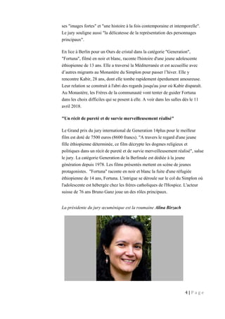 ses "images fortes" et "une histoire à la fois contemporaine et intemporelle".
Le jury souligne aussi "la délicatesse de la représentation des personnages
principaux".
En lice à Berlin pour un Ours de cristal dans la catégorie "Generation",
"Fortuna", filmé en noir et blanc, raconte l'histoire d'une jeune adolescente
éthiopienne de 13 ans. Elle a traversé la Méditerranée et est accueillie avec
d’autres migrants au Monastère du Simplon pour passer l’hiver. Elle y
rencontre Kabir, 28 ans, dont elle tombe rapidement éperdument amoureuse.
Leur relation se construit à l'abri des regards jusqu'au jour où Kabir disparaît.
Au Monastère, les Frères de la communauté vont tenter de guider Fortuna
dans les choix difficiles qui se posent à elle. A voir dans les salles dès le 11
avril 2018.
"Un récit de pureté et de survie merveilleusement réalisé"
Le Grand prix du jury international de Generation 14plus pour le meilleur
film est doté de 7500 euros (8600 francs). "A travers le regard d'une jeune
fille éthiopienne déterminée, ce film décrypte les dogmes religieux et
politiques dans un récit de pureté et de survie merveilleusement réalisé", salue
le jury. La catégorie Generation de la Berlinale est dédiée à la jeune
génération depuis 1978. Les films présentés mettent en scène de jeunes
protagonistes. "Fortuna" raconte en noir et blanc la fuite d'une réfugiée
éthiopienne de 14 ans, Fortuna. L'intrigue se déroule sur le col du Simplon où
l'adolescente est hébergée chez les frères catholiques de l'Hospice. L'acteur
suisse de 76 ans Bruno Ganz joue un des rôles principaux.
La présidente du jury œcuménique est la roumaine Alina Birzach
4 | P a g e
 