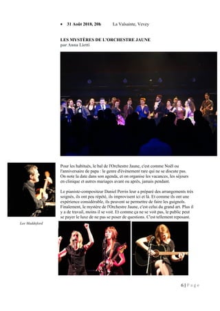 • 31 Août 2018, 20h La Valsainte, Vevey
LES MYSTÈRES DE L'ORCHESTRE JAUNE
par Anna Lietti
Pour les habitués, le bal de l'Orchestre Jaune, c'est comme Noël ou
l'anniversaire de papa : le genre d'événement rare qui ne se discute pas.
On note la date dans son agenda, et on organise les vacances, les séjours
en clinique et autres mariages avant ou après, jamais pendant.
Le pianiste-compositeur Daniel Perrin leur a préparé des arrangements très
soignés, ils ont peu répété, ils improvisent ici et là. Et comme ils ont une
expérience considérable, ils peuvent se permettre de faire les guignols.
Finalement, le mystère de l'Orchestre Jaune, c'est celui du grand art. Plus il
y a de travail, moins il se voit. Et comme ça ne se voit pas, le public peut
se payer le luxe de ne pas se poser de questions. C'est tellement reposant.
6 | P a g e
Lee Maddeford
 