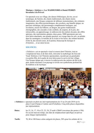 Musique « Solstices »: Lee MADDEFORD et Daniel PERRIN
Inventaire à la Prévert
Un spectacle avec un village, des danses folkloriques, du rire, un roi
tyrannique, de l'amitié, des chants traditionnels, des chants moins
traditionnels, une fresque composée de tableaux monumentaux, des créatures
imaginaires, des effets pyrotechniques, des cavaliers, une bataille épique, un
parcours initiatique, des personnages complètement loufoques, une
révolution, encore du folklore, un dragon, des gestes traditionnels
chorégraphiés, des cascades et des combats, du suspens, de la joie, des
retrouvailles, un apprentissage, la redécouverte des métiers du pain, des effets
spéciaux, des marionnettes géantes, deux grues, 5000 spectateurs par soir,
trois héros attachants, une grande question, un voyage dans les airs, un périple
dans les montagnes, le tumulte de la rivière et les terres, des enfants heureux
d’être là, des anciens aussi, de la poésie, beaucoup de musique et
d’émotion… et un raton laveur.
SOLSTICES
« Solstices » est un spectacle visuel et sonore dont l’histoire, tout en
s’inspirant de lieux et de faits réels, réinvente la mythologie du Gros-de-
Vaud. Solstices c’est l’histoire spectaculaire, raconté par un grand-père
à sa petite-fille, de la quête de trois héros pour la survie de leur village.
Une fresque épique qui, à travers la redécouverte des métiers du blé et du
pain, donne naissance à un paysage et révèle son symbolisme profond fait
de tradition et de mystique.
« Solstices » : spectacle en plein air, huit représentations du 15 au 26 août 2018 sur la
place Court-Champ à l’entrée sud d’Echallens. Cinq mille places disponibles
par représentation.
Dates: les 15, 16, 17, 18 et 22, 23, 24, 25 août à 20h45 (ouverture des portes à 19h).
En cas de mauvais temps, une date de remplacement spécifique est prévue
pour chaque représentation.
Tarifs: 70, 80 et 100 francs selon catégorie de places, 50% pour les enfants de 6 à
8 | P a g e
 