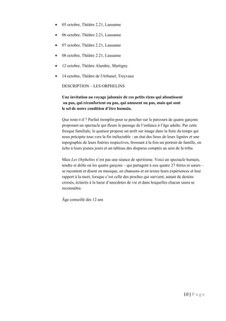 • 05 octobre, Théâtre 2.21, Lausanne
• 06 octobre, Théâtre 2.21, Lausanne
• 07 octobre, Théâtre 2.21, Lausanne
• 08 octobre, Théâtre 2.21, Lausanne
• 12 octobre, Théâtre Alambic, Martigny
• 14 octobre, Théâtre de l'Arbanel, Treyvaux
DESCRIPTION – LES ORPHELINS
Une invitation au voyage jalonnée de ces petits riens qui aboutissent
ou pas, qui réconfortent ou pas, qui amusent ou pas, mais qui sont
le sel de notre condition d’être humain.
Que reste-t-il ? Parfait tremplin pour se pencher sur le parcours de quatre garçons
proposant un spectacle qui fleure le passage de l’enfance à l’âge adulte. Par cette
fresque familiale, le quatuor propose un arrêt sur image dans la fuite du temps qui
nous précipite tous vers la fin inéluctable : un état des lieux de leurs lignées et une
topographie de leurs fratries respectives, brossant à la fois un portrait de famille, en
écho à leurs jeunes jours et un tableau des disparus comptés au sein de la tribu.
Mais Les Orphelins n’est pas une séance de spiritisme. Voici un spectacle humain,
tendre et drôle où les quatre garçons – qui partagent à eux quatre 27 frères et sœurs –
se racontent et disent en musique, en chansons et en textes leurs expériences et leur
rapport à la mort, lorsque c’est celle des proches qui survient; autant de destins
croisés, éclairés à la lueur d’anecdotes de vie et dans lesquelles chacun saura se
reconnaître.
Âge conseillé dès 12 ans
10 | P a g e
 