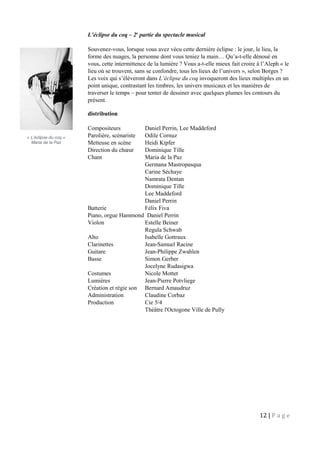 L’éclipse du coq – 2e
partie du spectacle musical
Souvenez-vous, lorsque vous avez vécu cette dernière éclipse : le jour, le lieu, la
forme des nuages, la personne dont vous teniez la main… Qu’a-t-elle dénoué en
vous, cette intermittence de la lumière ? Vous a-t-elle mieux fait croire à l’Aleph « le
lieu où se trouvent, sans se confondre, tous les lieux de l’univers », selon Borges ?
Les voix qui s’élèveront dans L’éclipse du coq invoqueront des lieux multiples en un
point unique, contrastant les timbres, les univers musicaux et les manières de
traverser le temps – pour tenter de dessiner avec quelques plumes les contours du
présent.
distribution
Compositeurs Daniel Perrin, Lee Maddeford
Parolière, scénariste Odile Cornuz
Metteuse en scène Heidi Kipfer
Direction du chœur Dominique Tille
Chant Maria de la Paz
Germana Mastropasqua
Carine Séchaye
Namrata Dentan
Dominique Tille
Lee Maddeford
Daniel Perrin
Batterie Félix Fiva
Piano, orgue Hammond Daniel Perrin
Violon Estelle Beiner
Regula Schwab
Alto Isabelle Gottraux
Clarinettes Jean-Samuel Racine
Guitare Jean-Philippe Zwahlen
Basse Simon Gerber
Jocelyne Rudasigwa
Costumes Nicole Mottet
Lumières Jean-Pierre Potvliege
Création et régie son Bernard Amaudruz
Administration Claudine Corbaz
Production Cie 5/4
Théâtre l'Octogone Ville de Pully
12 | P a g e
« L’éclipse du coq »
Maria de la Paz
 