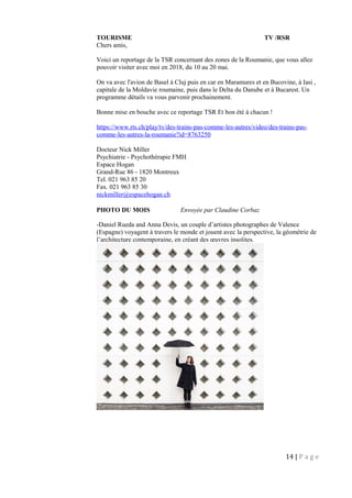 TOURISME TV /RSR
Chers amis,
Voici un reportage de la TSR concernant des zones de la Roumanie, que vous allez
pouvoir visiter avec moi en 2018, du 10 au 20 mai.
On va avec l'avion de Basel à Cluj puis en car en Maramures et en Bucovine, à Iasi ,
capitale de la Moldavie roumaine, puis dans le Delta du Danube et à Bucarest. Un
programme détails va vous parvenir prochainement.
Bonne mise en bouche avec ce reportage TSR Et bon été à chacun !
https://www.rts.ch/play/tv/des-trains-pas-comme-les-autres/video/des-trains-pas-
comme-les-autres-la-roumanie?id=8763250
Docteur Nick Miller
Psychiatrie - Psychothérapie FMH
Espace Hogan
Grand-Rue 86 - 1820 Montreux
Tel. 021 963 85 20
Fax. 021 963 85 30
nickmiller@espacehogan.ch
PHOTO DU MOIS Envoyée par Claudine Corbaz
-Daniel Rueda and Anna Devis, un couple d’artistes photographes de Valence
(Espagne) voyagent à travers le monde et jouent avec la perspective, la géométrie de
l’architecture contemporaine, en créant des œuvres insolites.
14 | P a g e
 
