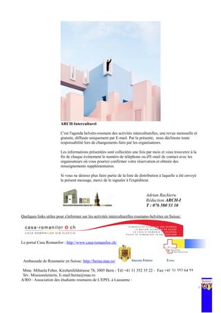 ARCH-Interculturel
C'est l'agenda helvéto-roumain des activités interculturelles, une revue mensuelle et
gratuite, diffusée uniquement par E-mail. Par la présente, nous déclinons toute
responsabilité lors de changements faits par les organisateurs.
Les informations présentées sont collectées une fois par mois et vous trouverez à la
fin de chaque événement le numéro de téléphone ou d'E-mail de contact avec les
organisateurs où vous pourrez confirmer votre réservation et obtenir des
renseignements supplémentaires.
Si vous ne désirez plus faire partie de la liste de distribution à laquelle a été envoyé
le présent message, merci de le signaler à l'expéditeur.
Quelques links utiles pour s'informer sur les activités interculturelles roumano-helvètes en Suisse:
Le portal Casa Romanilor : http://www.casa-romanilor.ch/
Ambassade de Roumanie en Suisse: http://berna.mae.ro/
Mme. Mihaela Feher, Kirchenfeldstrasse 78, 3005 Bern - Tél:+41 31 352 35 22 - Fax:+41 31 352 64 55
Stv. Missionsleiterin, E-mail:berna@mae.ro
A/RO : Association des étudiants roumains de L'EPFL à Lausanne :
15 | P a g e
Adrian Rachieru
Rédaction ARCH-I
T : 076 580 53 10
 
