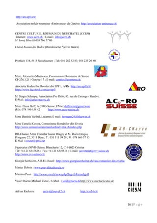 http://aro.epfl.ch/
Association moldo-roumaine «Eminxescu» de Genève: http://association-eminescu.ch/
CENTRE CULTUREL ROUMAIN DE NEUCHATEL (CCRN)
Internet : www.ccrn.ch E-mail : info@ccrn.ch
M. Ionuţ Băncilă 076 266 57 06
Clubul Român din Baden (Rumänischer Verein Baden)
Postfach 134, 5415 Nussbaumen ; Tel: 056 282 52 83; 056 223 20 80
Mme. Alexandra Marinescu, Communauté Roumaine de Suisse
CP 276, 1211 Genève 17 ; E-mail: comitet@comrom.ch;
Asociatia Studentilor Români din EPFL, A/Ro http://aro.epfl.ch/
https://www.facebook.com/aroepfl
M. Sergiu Schnapp, Association Pro Philo, 83, rue de Carouge - Genève.
E-Mail: info@criccraccroc.ch
Mme. Elena Duff, A.C.RO-Suisse; EMail:duffelena@gmail.com
(M) : 078 / 964 54 42 http://www.acro-suisse.ch/
Mme Daniela Weibel, Lucerne; E-mail: hermann29@bluewin.ch
Mme Camelia Costea, Comunitatea Românilor din Elvetia
http://www.comunitatearomanilordinelvetia.ch/index.php
RO-Chance, Mme Cornelia Saurer Dragoş et M. Dorin Dragoş
Postgasse 22, 3011 Bern ; T : 031 311 09 29 ; M: 078 666 37 13
E-Mail : cosaur@gmx.net
Secrétariat d'OVR-Suisse, Blancherie 12, CH-1023 Crissier
Tél: +41 21 6347626 ; Fax: +41 21 6349814 ; E-mail: secretariat@ovr-suisse.ch
http://www.ovr-suisse.ch/
Giorgia Seeholzer, A.R.E.I-Basel : http://www.giorgiaseeholzer.ch/casa-romanilor-din-elvetia/
Marius Dobrin : www.pravaliaculturala.ro
Mariana Paun http://www.rou.ch/news.php?lng=fr&tconfig=0
Viorel Baetu (Michael Cutui), E-Mail : viorel@baetu.dehttp://www.michael-cutui.de
Adrian Rachieru arch-i@louve12.ch http://cie54.ch/
16 | P a g e
 