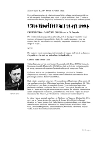 dadaïste à côté d’André Breton et Marcel Iancu.
Emprunté aux principes de création des surréalistes: chaque participant écrit à tour
de rôle une partie d’une phrase, sans savoir ce que le précédent a écrit. C’est de ce
matériau aussi absurde, original qu’inclassable qu’un concerto pour orchestre jaillira.
PRESENTATION – CADAVRES EXQUIS – par la Cie Eustache
Des compositeurs issus du milieu jazz, folks, rock et classiques brisent les codes
musicaux selon des règles surréalistes du jeu des « cadavres exquis » pour les
remettre dans des nouvelles formes musicales, en donnant naissance à un opus
unique et exquis…
NOTE
Des cadavres exquis en musique, instrumentales et vocales. Le livret de la chanson «
Chrysalide » a été écrit par moi-même, Adrian Rachieru.
L'artiste Dada Tristan Tzara
Tristan Tzara, de son vrai nom Samuel Rosenstock, né le 16 avril 1896 à Moineşti,
Roumanie et mort le 25 décembre 1963 à Paris, était un écrivain, poète et essayiste
de langue roumaine et française et l'un des fondateurs du mouvement Dada.
Également actif en tant que journaliste, dramaturge, critique d'art, littéraire,
compositeur et réalisateur, il a été surtout connu comme l'un des fondateurs et des
personnages centraux du mouvement Dada.
Dada est né à un certain point, vers 1916, quand une publication du même nom à été
vue pour la première fois. L'histoire de la création du mouvement dadaïste fait l'objet
d'un désaccord entre Tzara et ses amis écrivains. Cernat estime que la première
performance dadaïste a eu lieu en février, lorsque Tzara, âgé de dix-neuf ans, est
entré au Cabaret Voltaire portant un monocle et chantant des mélodies sentimentales
devant les spectateurs scandalisés, quittant la scène pour laisser l'espace aux acteurs
masqués sur des échasses, et retournant sur scène dans un costume de clown.
Le même type de spectacle a eu lieu à la Züntfhaus zur Waag, au début de l'été 1916,
après que le Cabaret Voltaire fut contraint de fermer. Selon l'historien Bernard
Gendron, le Cabaret Voltaire était Dada. D'autres pensent que Dada avait débuté dans
des événements antérieurs, notamment lors d’expériences d'Alfred Jarry, André
Gide, Christian Morgenstern, Jean-Pierre Brisset, Guillaume Apollinaire, Jacques
Vache, Marcel Duchamp ou Francis Picabia.
3 | P a g e
Tristian Tzara
 