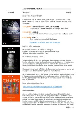 12 | P a g e
AGENDA INTERNATIONAL
4 - 6 SEP THEATRE PARIS
Envoyé par Benjamin Knobil
Chers amis, j'ai le plaisir de vous envoyer cette information et
cette invitation, pour la tournée du théâtre « Matei Visniec » de
Suceava.
4 SEP, 19H30 ● LES SOTS SOUS LA CLAIR DE LUNE
Un spectacle de Tudor Mazilu, mise en scène par Anca Bradu
5 SEP, 19H30 ● KEBAB
Un spectacle de Gianina Carnunariu, mise en scène par Daniel Iordan
6 SEP, 18H00 ● CHATS
Texte et mise en scène par Bobi Burlacanu
Spectacles en roumain, sous-titré en français
DATES : 4-5-6 septembre
LIEU : Salle byzantine de l’Hôtel de Béhague
Résidence de l’Ambassadeur de Roumanie en France
123 Rue Saint Dominique 75007 Paris
Le Théâtre du Suceava à Paris...
Trois spectacles, le 4, 5 et 6 septembre. Sous-titres en français. C'est un
théâtre subventionné par la ville de Suceava, un théâtre créé il y a deux ans.
Je me suis beaucoup "impliqué" dans la création et la "construction"
artistique de ce lieu de création et de diffusion, de rencontres et de débats.
Chaque année, en mai, le Théâtre de Suceava organise aussi un festival qui
développe une dimension francophone et internationale.
Je vous invite à découvrir cette équipe lors de ces trois soirées, je vous invite
à dialoguer avec les comédiens, les metteurs en scène et la directrice du
théâtre, Carmen Veronica Steiciuc. De nouveaux projets naissent de ce
type de rencontre.
Réservation obligatoire en ligne
https://www.eventbrite.fr/e/inscription-kebab-48326162854
PRESENTATION
Afin de célébrer la Journée de la Langue Roumaine (31 août), l’Institut
Culturel Roumain de Paris présente, en partenariat avec le Théâtre Matei
Visniec et avec la Mairie de la ville de Suceava, la tournée en France de ce
théâtre très jeune. Il s’agit ainsi de la première tournée internationale du
théâtre inauguré en 2016. Le répertoire destiné au public français met en
exergue des créations du théâtre roumain contemporain, des artistes jeunes,
puissants et créatifs, appréciés autant par la critique de spécialité que par le
 