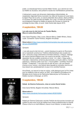 13 | P a g e
public. Le dramaturge franco-roumain Matei Visniec, qui a donné son nom
au théâtre du Suceava, sera présent à toutes les manifestations parisiennes.
L’événement a aussi une dimension diplomatique décentralisée, de
coopération régionale franco-roumaine, les villes de Suceava et Laval (dans
la région Pays de la Loire), où seront présentés deux pièces, étant jumelées.
A l’occasion de cette tournée de théâtre, Ion Lungu, le maire de Suceava,
accompagnera l’équipe du théâtre et signera de nouveau la charte de
jumelage de deux villes, à Laval. Cette charte date depuis 2010.
4 septembre, 19h30
Les sots sous le clair de lune de Teodor Mazilu,
Mise en scène Anca Bradu.
Avec Clara Popadiuc, Delu Lucaci, Răzvan Bănuț, Cătălin Mîndru, Diana
Lazăr, Constantin Tache Florescu, Bogdan Amurăriței.
Réservation à https://www.eventbrite.fr/e/inscription-les-sots-sous-le-clair-
de-lune-48326005383
Synopsis
« Les sots sous le clair de lune », grand classique du genre en Roumanie,
est un spectacle construit sur l’histoire mélodramatique des couples de «
sots » amoureux Gogu-Clementina et Emilian-Ortansa. L’intrigue, mélange
de nuance pseudo-tragique avec une nuance de parodie, concerne la
séparation de ces couples construits en miroir : le « vilain » Gogu quitte «
l’honnête » Clementina, la femme pleurnicharde, et d’autre côté la « femme
satanique » Ortansa quitte à son tour « l’incorruptible » contrôleur financier
Emilian . Finalement, « Les sots sous le clair de lune » est une histoire
d’amour et sur l’amour, une histoire dans laquelle la motivation dont ils ont
tous besoin est, paradoxalement, la peur d’un contrôle financier.
Anca Bradu, qui assure la mise en scène, a été distingué avec le Prix Uniter
pour la meilleure mise en scène, en 2001, et le Diplôme d’Excellence du
Ministère de la Culture et du Patrimoine National pour la Promotion du
théâtre roumain à l’étranger, en 2010.
5 septembre, 19h30
Kebab de Gianina Carbunariu, mise en scène Daviel Iordan.
Avec Ioana Nichita, Bogdan Amurăriței, Răzvan Bănuț.
Réservation à
https://www.eventbrite.fr/e/inscription-kebab-48326162854
Synopsis
Kebab par Gianina Carbunariu raconte l’histoire de trois jeunes roumains qui
quittent le pays avec le but de réaliser leurs rêves professionnels en Irlande.
Chacun d’eux a un motif différent, chacun à son histoire. Le texte aborde
 