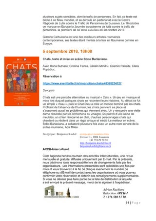14 | P a g e
plusieurs sujets sensibles, dont le trafic de personnes. En fait, ce texte est
dédié à ce fléau mondial, et se déroule en partenariat avec le Centre
Régional de Lutte contre le Trafic de Personnes de Suceava. Le 18 octobre
on marque en Europe la Journée européenne de lutte contre le trafic de
personnes, la première de ce texte a eu lieu en 20 octobre 2017.
Gianina Carbunariu est une des meilleurs artistes roumaines
contemporaines, ses textes étant montés à la fois en Roumanie comme en
Europe.
6 septembre 2018, 18h00
Chats, texte et mise en scène Bobo Burlacianu.
Avec Horia Butnaru, Cristina Florea, Cătălin Mîndru, Cosmin Panaite, Clara
Popadiuc.
Réservation à
https://www.eventbrite.fr/e/inscription-chats-48326254127
Synopsis
Chats est une parodie alternative au musical « Cats ». Un jeu en musique et
mots lors duquel quelques chats se racontent leurs histoires. Au début ce fut
un simple « miau », puis le Chat Dieu a crée un monde dominé par les chats.
Profitant de l’absence de l’humain, les chats prennent sa place et
s’assument aussi les problèmes qui viennent avec. Un y rencontre une vielle
dame obsédée par les cornichons au vinaigre, un patron d’une usine de
meubles, un chien réincarné en chat, d’autres personnages chats qui
chantent ou récitent dans un régal unique et inédit. Le metteur en scène,
Bobo Burlacianu, a collaboré plusieurs fois avec un autre nom sonore de la
scène roumaine, Ada Milea.
Envoyé par : Benjamin Knobil compagnie nonante-trois
Cerisier 3 - 1004 Lausanne
+41 79 679 70 38
http://benjamin.knobil.free.fr
benjamin.knobil@bluewin.ch
ARCH-Interculturel
C'est l'agenda helvéto-roumain des activités Interculturelles, une revue
mensuelle et gratuite, diffusée uniquement par E-mail. Par la présente,
nous déclinons toute responsabilité lors de changements faits par les
organisateurs. Les informations présentées sont collectées une fois par
mois et vous trouverez à la fin de chaque événement le numéro de
téléphone ou d'E-mail de contact avec les organisateurs où vous pourrez
confirmer votre réservation et obtenir des renseignements supplémentaires.
Si vous ne désirez plus faire partie de la liste de distribution à laquelle
a été envoyé le présent message, merci de le signaler à l'expéditeur.
Adrian Rachieru
Rédaction ARCH-I
T : 076 580 53 10
 