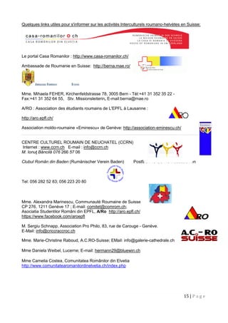 15 | P a g e
Quelques links utiles pour s'informer sur les activités Interculturels roumano-helvètes en Suisse:
Le portal Casa Romanilor : http://www.casa-romanilor.ch/
Ambassade de Roumanie en Suisse: http://berna.mae.ro/
Mme. Mihaela FEHER, Kirchenfeldstrasse 78, 3005 Bern - Tél:+41 31 352 35 22 -
Fax:+41 31 352 64 55, Stv. Missionsleiterin, E-mail:berna@mae.ro
A/RO : Association des étudiants roumains de L'EPFL à Lausanne :
http://aro.epfl.ch/
Association moldo-roumaine «Eminescu» de Genève: http://association-eminescu.ch/
CENTRE CULTUREL ROUMAIN DE NEUCHATEL (CCRN)
Internet : www.ccrn.ch E-mail : info@ccrn.ch
M. Ionuţ Băncilă 076 266 57 06
Clubul Român din Baden (Rumänischer Verein Baden) Postfach 134, 5415 Nussbaumen
Tel: 056 282 52 83; 056 223 20 80
Mme. Alexandra Marinescu, Communauté Roumaine de Suisse
CP 276, 1211 Genève 17 ; E-mail: comitet@comrom.ch;
Asociatia Studentilor Români din EPFL, A/Ro http://aro.epfl.ch/
https://www.facebook.com/aroepfl
M. Sergiu Schnapp, Association Pro Philo, 83, rue de Carouge - Genève.
E-Mail: info@criccraccroc.ch
Mme. Marie-Christine Raboud, A.C.RO-Suisse; EMail: info@galerie-cathedrale.ch
Mme Daniela Weibel, Lucerne; E-mail: hermann29@bluewin.ch
Mme Camelia Costea, Comunitatea Românilor din Elvetia
http://www.comunitatearomanilordinelvetia.ch/index.php
 