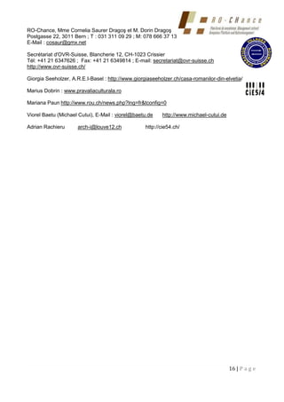 16 | P a g e
RO-Chance, Mme Cornelia Saurer Dragoş et M. Dorin Dragoş
Postgasse 22, 3011 Bern ; T : 031 311 09 29 ; M: 078 666 37 13
E-Mail : cosaur@gmx.net
Secrétariat d'OVR-Suisse, Blancherie 12, CH-1023 Crissier
Tél: +41 21 6347626 ; Fax: +41 21 6349814 ; E-mail: secretariat@ovr-suisse.ch
http://www.ovr-suisse.ch/
Giorgia Seeholzer, A.R.E.I-Basel : http://www.giorgiaseeholzer.ch/casa-romanilor-din-elvetia/
Marius Dobrin : www.pravaliaculturala.ro
Mariana Paun http://www.rou.ch/news.php?lng=fr&tconfig=0
Viorel Baetu (Michael Cutui), E-Mail : viorel@baetu.de http://www.michael-cutui.de
Adrian Rachieru arch-i@louve12.ch http://cie54.ch/
 
