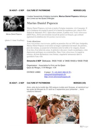 3 | P a g e
30 AOUT – 2 SEP CULTURE ET PATRIMOINE MORGES (VD)
L’auteur lausannois d’origine roumaine, Marius Daniel Popescu débarque
aux Livres sur les Quais à Morges
Marius Daniel Popescu
Marius Daniel Popescu, écrivain et poète d’origine roumaine, vit à Lausanne. Il
est le fondateur du journal le persil et le lauréat de nombreux prix, dont le Prix
fédéral de littérature 2012. Après deux romans, il publie avec Vente silencieuse
(BSN Press, 2016) son troisième recueil de poésie en français, qui contient
également la réédition de 4x4 poèmes tout-terrains.
Vente silencieuse
Avec 4x4 poèmes tout-terrains, publié un première fois en 1995 chez Antipodes,
Marius Daniel Popescu avait initié sa longue exploration du banal: des poèmes,
puis des romans, se jouant de la frontière entre le noble et le vulgaire, faisant
d’un rien, d’un ticket de caisse, le prétexte à des jeux visuels ou poétiques, à des
digressions politiques ou existentielles. Dans Vente silencieuse, le regard se
resserre, devient déclaration à une femme, singularité amoureuse dans le
quotidien d’une ville.
Dimanche 2 SEP Dédicaces : 9h30-11h30 ● 13h00-14h30 ● 15h30-17h30
Organisateur : Association Le livre sur les Quais
Quais de Morges, 1110 Morges - CH
ENTREE LIBRE Contact : T: +41 (0)21 804 10 70 ;
info@lelivresurlesquais.ch;
http://www.lelivresurlesquais.ch/
30 AOUT – 2 SEP CULTURE ET PATRIMOINE MORGES (VD)
Ainsi, près de la moitié des 300 auteurs invités sont Suisses, et viendront sur
les quais de Morges du 31 août au 2 septembre pour présenter ... leurs
créations littéraire.
Marius Daniel Popescu
(photo © Anne Voeffray)
 