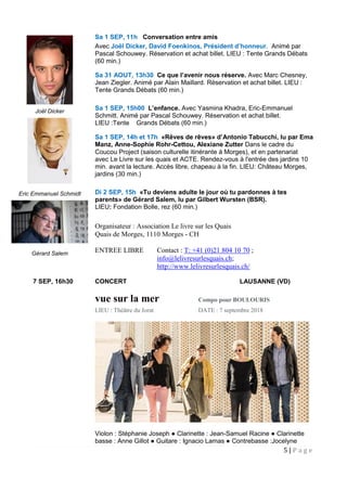 5 | P a g e
Sa 1 SEP, 11h Conversation entre amis
Avec Joël Dicker, David Foenkinos, Président d’honneur. Animé par
Pascal Schouwey. Réservation et achat billet. LIEU : Tente Grands Débats
(60 min.)
Sa 31 AOUT, 13h30 Ce que l’avenir nous réserve. Avec Marc Chesney,
Jean Ziegler. Animé par Alain Maillard. Réservation et achat billet. LIEU :
Tente Grands Débats (60 min.)
Sa 1 SEP, 15h00 L’enfance. Avec Yasmina Khadra, Eric-Emmanuel
Schmitt. Animé par Pascal Schouwey. Réservation et achat billet.
LIEU :Tente Grands Débats (60 min.)
Sa 1 SEP, 14h et 17h «Rêves de rêves» d’Antonio Tabucchi, lu par Ema
Manz, Anne-Sophie Rohr-Cettou, Alexiane Zutter Dans le cadre du
Coucou Project (saison culturelle itinérante à Morges), et en partenariat
avec Le Livre sur les quais et ACTE. Rendez-vous à l'entrée des jardins 10
min. avant la lecture. Accès libre, chapeau à la fin. LIEU: Château Morges,
jardins (30 min.)
Di 2 SEP, 15h «Tu deviens adulte le jour où tu pardonnes à tes
parents» de Gérard Salem, lu par Gilbert Wursten (BSR).
LIEU: Fondation Bolle, rez (60 min.)
Organisateur : Association Le livre sur les Quais
Quais de Morges, 1110 Morges - CH
ENTREE LIBRE Contact : T: +41 (0)21 804 10 70 ;
info@lelivresurlesquais.ch;
http://www.lelivresurlesquais.ch/
7 SEP, 16h30 CONCERT LAUSANNE (VD)
vue sur la mer Compo pour BOULOURIS
LIEU : Théâtre du Jorat DATE : 7 septembre 2018
Violon : Stéphanie Joseph ● Clarinette : Jean-Samuel Racine ● Clarinette
basse : Anne Gillot ● Guitare : Ignacio Lamas ● Contrebasse :Jocelyne
Joël Dicker
Eric Emmanuel Schmidt
Gérard Salem
 
