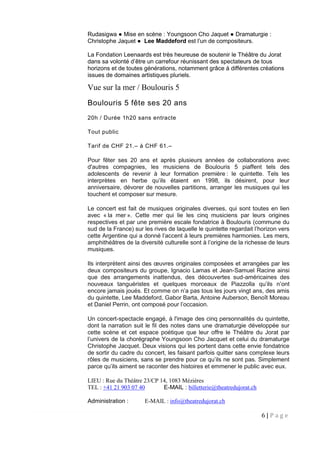 6 | P a g e
Rudasigwa ● Mise en scène : Youngsoon Cho Jaquet ● Dramaturgie :
Christophe Jaquet ● Lee Maddeford est l’un de compositeurs.
La Fondation Leenaards est très heureuse de soutenir le Théâtre du Jorat
dans sa volonté d’être un carrefour réunissant des spectateurs de tous
horizons et de toutes générations, notamment grâce à différentes créations
issues de domaines artistiques pluriels.
Vue sur la mer / Boulouris 5
Boulouris 5 fête ses 20 ans
20h / Durée 1h20 sans entracte
Tout public
Tarif de CHF 21.– à CHF 61.–
Pour fêter ses 20 ans et après plusieurs années de collaborations avec
d'autres compagnies, les musiciens de Boulouris 5 piaffent tels des
adolescents de revenir à leur formation première : le quintette. Tels les
interprètes en herbe qu’ils étaient en 1998, ils désirent, pour leur
anniversaire, dévorer de nouvelles partitions, arranger les musiques qui les
touchent et composer sur mesure.
Le concert est fait de musiques originales diverses, qui sont toutes en lien
avec « la mer ». Cette mer qui lie les cinq musiciens par leurs origines
respectives et par une première escale fondatrice à Boulouris (commune du
sud de la France) sur les rives de laquelle le quintette regardait l’horizon vers
cette Argentine qui a donné l’accent à leurs premières harmonies. Les mers,
amphithéâtres de la diversité culturelle sont à l’origine de la richesse de leurs
musiques.
Ils interprètent ainsi des œuvres originales composées et arrangées par les
deux compositeurs du groupe, Ignacio Lamas et Jean-Samuel Racine ainsi
que des arrangements inattendus, des découvertes sud-américaines des
nouveaux tanguéristes et quelques morceaux de Piazzolla qu’ils n’ont
encore jamais joués. Et comme on n’a pas tous les jours vingt ans, des amis
du quintette, Lee Maddeford, Gabor Barta, Antoine Auberson, Benoît Moreau
et Daniel Perrin, ont composé pour l’occasion.
Un concert-spectacle engagé, à l'image des cinq personnalités du quintette,
dont la narration suit le fil des notes dans une dramaturgie développée sur
cette scène et cet espace poétique que leur offre le Théâtre du Jorat par
l’univers de la chorégraphe Youngsoon Cho Jacquet et celui du dramaturge
Christophe Jacquet. Deux visions qui les portent dans cette envie fondatrice
de sortir du cadre du concert, les faisant parfois quitter sans complexe leurs
rôles de musiciens, sans se prendre pour ce qu’ils ne sont pas. Simplement
parce qu’ils aiment se raconter des histoires et emmener le public avec eux.
LIEU : Rue du Théâtre 23/CP 14, 1083 Mézières
TEL : +41 21 903 07 40 E-MAIL : billetterie@theatredujorat.ch
Administration : E-MAIL : info@theatredujorat.ch
 