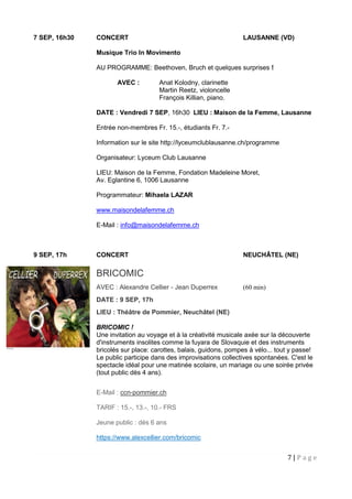 7 | P a g e
7 SEP, 16h30 CONCERT LAUSANNE (VD)
Musique Trio In Movimento
AU PROGRAMME: Beethoven, Bruch et quelques surprises !
AVEC : Anat Kolodny, clarinette
Martin Reetz, violoncelle
François Killian, piano.
DATE : Vendredi 7 SEP, 16h30 LIEU : Maison de la Femme, Lausanne
Entrée non-membres Fr. 15.-, étudiants Fr. 7.-
Information sur le site http://lyceumclublausanne.ch/programme
Organisateur: Lyceum Club Lausanne
LIEU: Maison de la Femme, Fondation Madeleine Moret,
Av. Eglantine 6, 1006 Lausanne
Programmateur: Mihaela LAZAR
www.maisondelafemme.ch
E-Mail : info@maisondelafemme.ch
9 SEP, 17h CONCERT NEUCHÂTEL (NE)
BRICOMIC
AVEC : Alexandre Cellier - Jean Duperrex (60 min)
DATE : 9 SEP, 17h
LIEU : Théâtre de Pommier, Neuchâtel (NE)
BRICOMIC !
Une invitation au voyage et à la créativité musicale axée sur la découverte
d'instruments insolites comme la fuyara de Slovaquie et des instruments
bricolés sur place: carottes, balais, guidons, pompes à vélo... tout y passe!
Le public participe dans des improvisations collectives spontanées. C'est le
spectacle idéal pour une matinée scolaire, un mariage ou une soirée privée
(tout public dès 4 ans).
E-Mail : ccn-pommier.ch
TARIF : 15.-, 13.-, 10.- FRS
Jeune public : dès 6 ans
https://www.alexcellier.com/bricomic
 