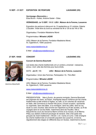 8 | P a g e
13 SEP – 31 OCT EXPOSITION DE PEINTURE LAUSANNE (VD)
Vernissage «Rencontre »
Elisa Bruno - Huiles, Antoine Gesler - Odes
VERNISSAGE; Je 13 SEP, 18h30 LIEU : Maison de la Femme, Lausanne
Exposition de peinture à découvrir du 13 septembre au 31 octobre, Galerie
L’Escalier. Visite libre du lundi au vendredi de 9h à 12h et de 14h à 18h.
Organisateur. Fondation Madeleine Moret
Programmateur: Mihaela LAZAR
LIEU: Maison de la Femme, Fondation Madeleine Moret,
Av. Eglantine 6, 1006 Lausanne
www.maisondelafemme.ch
E-Mail : info@maisondelafemme.ch
27 SEP, 19h00 CONCERT LAUSANNE (VD)
Concert de Gemma Boschetti
Les textes des chants traditionnels ont un contenu universel : naissance,
amour, mort, lutte des femmes pour leurs droits.
DATE : Jei 27, 19h LIEU : Maison de la Femme, Lausanne
Organisateur. Union des Femmes. Participation 10.- Thé offert
Programmateur: Mihaela LAZAR
LIEU: Maison de la Femme, Fondation Madeleine Moret,
Av. Eglantine 6, 1006 Lausanne
www.maisondelafemme.ch
E-Mail : info@maisondelafemme.ch
PRESENTATION Née à Zurich, de parents immigrés, Gemma Boschetti
est originaire de Vezio, auTessin. Imprégnée depuis l’enfance par les chants
traditionnels qu’elle entend à l’église, au café, ou en colonies de vacances
en Italie, elle commence à chanter très jeune, à toute occasion, spontanée
ou organisée, dans des fêtes, à la montagne, dans les cafés, dans la rue,
seule ou avec d’autres. Elle enrichit son répertoire au fil des années, au fil de
voyages dans le sud de l’Italie, notamment dans les Pouilles. Elle a
fréquenté les cours de Giovanna Marini à Paris et en Suisse, et de Marina
Pittau aux ateliers d’ethnomusicologie de Genève. Elle a fait partie des
groupes de chant traditionnel « All’arie » et « Cantu et cuntu » Elle enseigne
les chants traditionnels à l’université populaire de Lausanne, et donne
régulièrement des stages en différents lieux en Suisse, notamment à Zurich.
Gemma Boschetti
 