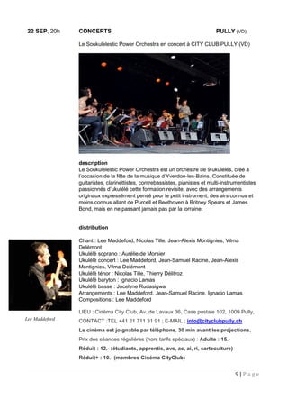 9 | P a g e
22 SEP, 20h CONCERTS PULLY (VD)
Le Soukulelestic Power Orchestra en concert à CITY CLUB PULLY (VD)
description
Le Soukulelestic Power Orchestra est un orchestre de 9 ukulélés, créé à
l’occasion de la fête de la musique d’Yverdon-les-Bains. Constituée de
guitaristes, clarinettistes, contrebassistes, pianistes et multi-instrumentistes
passionnés d’ukulélé cette formation revisite, avec des arrangements
originaux expressément pensé pour le petit instrument, des airs connus et
moins connus allant de Purcell et Beethoven à Britney Spears et James
Bond, mais en ne passant jamais pas par la lorraine.
distribution
Chant : Lee Maddeford, Nicolas Tille, Jean-Alexis Montignies, Vilma
Delémont
Ukulélé soprano : Aurélie de Morsier
Ukulélé concert : Lee Maddeford, Jean-Samuel Racine, Jean-Alexis
Montignies, Vilma Delémont
Ukulélé ténor : Nicolas Tille, Thierry Délitroz
Ukulélé baryton : Ignacio Lamas
Ukulélé basse : Jocelyne Rudasigwa
Arrangements : Lee Maddeford, Jean-Samuel Racine, Ignacio Lamas
Compositions : Lee Maddeford
LIEU : Cinéma City Club, Av. de Lavaux 36, Case postale 102, 1009 Pully,
CONTACT :TEL +41 21 711 31 91 ; E-MAIL ; info@cityclubpully.ch
Le cinéma est joignable par téléphone. 30 min avant les projections.
Prix des séances régulières (hors tarifs spéciaux) : Adulte : 15.-
Réduit : 12.- (étudiants, apprentis, avs, ac, ai, ri, carteculture)
Réduit+ : 10.- (membres Cinéma CityClub)
Lee Maddeford
 