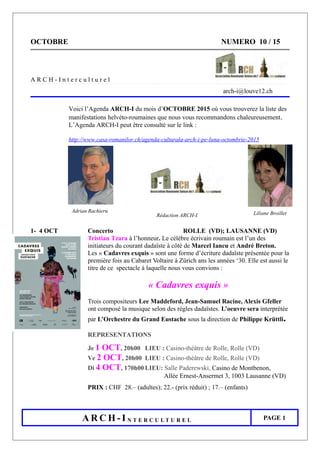 OCTOBRE NUMERO 10 / 15
A R C H - I n t e r c u l t u r e l
arch-i@louve12.ch
Voici l’Agenda ARCH-I du mois d’OCTOBRE 2015 où vous trouverez la liste des
manifestations helvéto-roumaines que nous vous recommandons chaleureusement.
L’Agenda ARCH-I peut être consulté sur le link :
http://www.casa-romanilor.ch/agenda-culturala-arch-i-pe-luna-octombrie-2015
Rédaction ARCH-I
1- 4 OCT Concerto ROLLE (VD); LAUSANNE (VD)
Tristian Tzara à l’honneur. Le célèbre écrivain roumain est l’un des
initiateurs du courant dadaïste à côté de Marcel Iancu et André Breton.
Les « Cadavres exquis » sont une forme d’écriture dadaïste présentée pour la
première fois au Cabaret Voltaire à Zürich ans les années ‘30. Elle est aussi le
titre de ce spectacle à laquelle nous vous convions :
« Cadavres exquis »
Trois compositeurs Lee Maddeford, Jean-Samuel Racine, Alexis Gfeller
ont composé la musique selon des règles dadaïstes. L’oeuvre sera interprétée
par L’Orchestre du Grand Eustache sous la direction de Philippe Krüttli.
REPRESENTATIONS
Je 1 OCT, 20h00 LIEU : Casino-théâtre de Rolle, Rolle (VD)
Ve 2 OCT, 20h00 LIEU : Casino-théâtre de Rolle, Rolle (VD)
Di 4 OCT, 170h00 LIEU: Salle Paderewski, Casino de Montbenon,
Allée Ernest-Ansermet 3, 1003 Lausanne (VD)
PRIX : CHF 28.– (adultes); 22.- (prix réduit) ; 17.– (enfants)
A R C H - I N T E R C U L T U R E L PAGE 1
Adrian Rachieru Liliane Broillet
 