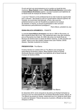 Ce prix est tant une reconnaissance qu’un soutien au travail de trois
musiciens: Maya Kadosh (violon), Simão Alcoforado-Barreira (violoncelle)
et Ioana-Raluca Avramescu (piano). Les trois musiciens sont diplômés de
la Haute Ecole de musique de Genève (HEM).
« Leur but ? Devenir un trio professionnel et se créer toutes les opportunités
pour y parvenir : des études au sein du Conservatoire national supérieur de
musique, de renommée internationale, à Paris, des cours de
perfectionnement au sein de l’Académie européenne de musique
de chambre, à Vienne, ou encore la participation à des concours
internationaux particulièrement prestigieux.»
Pierre Wavre, président du Jury
IOANA-RALUCA AVRAMESCU – PIANISTE
La pianiste Ioana-Raluca Avramescu est née en 1990 en Roumanie, où
elle a étudié le piano dès 6 ans. Très rapidement elle a reçu des nombreux
prix en Roumanie et en Italie. En 2009, elle entre à la Haute École de
Musique de Genève dans la classe de Nelson Goerner, où elle acquière son
master. Ioana a suivi des masters classes avec Léon Fleisher, Dimitri
Alexeev, Stanislav Ioudenitch et d’autres.
PRESENTATION - Trio Æterno
Fondé à Genève en octobre 2014, le Trio Æterno est composé de
Ioana-Raluca Avramescu (piano), Maya Kadosh (violon) et Simão
Alcoforado Barreira (violoncelle), tous diplômés de la Haute Ecole de
musique de Genève (HEM).
Trio Æterno
En décembre 2014, le trio remporte le deuxième prix Norbert Schenkel au
Concours pour trio instrumental des Jeunesses Musicales Suisse. Depuis, le
Trio Æterno se produit en Suisse, notamment lors d’un récital en direct dans
le cadre de l’émission Tribune des jeunes musiciens, diffusée sur les ondes
d’Espace 2 (RTS).
11 | P a g e
 