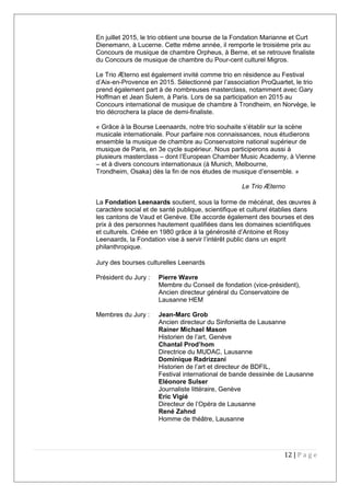 En juillet 2015, le trio obtient une bourse de la Fondation Marianne et Curt
Dienemann, à Lucerne. Cette même année, il remporte le troisième prix au
Concours de musique de chambre Orpheus, à Berne, et se retrouve finaliste
du Concours de musique de chambre du Pour-cent culturel Migros.
Le Trio Æterno est également invité comme trio en résidence au Festival
d’Aix-en-Provence en 2015. Sélectionné par l’association ProQuartet, le trio
prend également part à de nombreuses masterclass, notamment avec Gary
Hoffman et Jean Sulem, à Paris. Lors de sa participation en 2015 au
Concours international de musique de chambre à Trondheim, en Norvège, le
trio décrochera la place de demi-finaliste.
« Grâce à la Bourse Leenaards, notre trio souhaite s’établir sur la scène
musicale internationale. Pour parfaire nos connaissances, nous étudierons
ensemble la musique de chambre au Conservatoire national supérieur de
musique de Paris, en 3e cycle supérieur. Nous participerons aussi à
plusieurs masterclass – dont l’European Chamber Music Academy, à Vienne
– et à divers concours internationaux (à Munich, Melbourne,
Trondheim, Osaka) dès la fin de nos études de musique d’ensemble. »
Le Trio Æterno
La Fondation Leenaards soutient, sous la forme de mécénat, des œuvres à
caractère social et de santé publique, scientifique et culturel établies dans
les cantons de Vaud et Genève. Elle accorde également des bourses et des
prix à des personnes hautement qualifiées dans les domaines scientifiques
et culturels. Créée en 1980 grâce à la générosité d’Antoine et Rosy
Leenaards, la Fondation vise à servir l’intérêt public dans un esprit
philanthropique.
Jury des bourses culturelles Leenards
Président du Jury : Pierre Wavre
Membre du Conseil de fondation (vice-président),
Ancien directeur général du Conservatoire de
Lausanne HEM
Membres du Jury : Jean-Marc Grob
Ancien directeur du Sinfonietta de Lausanne
Rainer Michael Mason
Historien de l’art, Genève
Chantal Prod’hom
Directrice du MUDAC, Lausanne
Dominique Radrizzani
Historien de l’art et directeur de BDFIL,
Festival international de bande dessinée de Lausanne
Eléonore Sulser
Journaliste littéraire, Genève
Eric Vigié
Directeur de l’Opéra de Lausanne
René Zahnd
Homme de théâtre, Lausanne
12 | P a g e
 