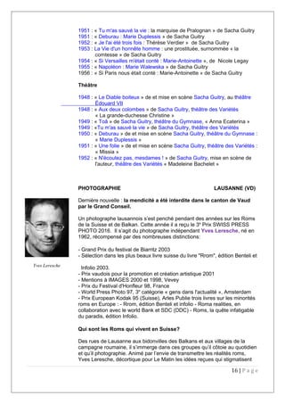 1951 : « Tu m'as sauvé la vie : la marquise de Pralognan » de Sacha Guitry
1951 : « Deburau : Marie Duplessis » de Sacha Guitry
1952 : « Je l'ai été trois fois : Thérèse Verdier » de Sacha Guitry
1953 : La Vie d'un honnête homme : une prostituée, surnommée « la
comtesse » de Sacha Guitry
1954 : « Si Versailles m'était conté : Marie-Antoinette », de Nicole Legay
1955 : « Napoléon : Marie Walewska » de Sacha Guitry
1956 : « Si Paris nous était conté : Marie-Antoinette » de Sacha Guitry
Théâtre
1948 : « Le Diable boiteux » de et mise en scène Sacha Guitry, au théâtre
Édouard VII
1948 : « Aux deux colombes » de Sacha Guitry, théâtre des Variétés
« La grande-duchesse Christine »
1949 : « Toâ » de Sacha Guitry, théâtre du Gymnase, « Anna Ecaterina »
1949 : «Tu m'as sauvé la vie » de Sacha Guitry, théâtre des Variétés
1950 : « Deburau » de et mise en scène Sacha Guitry, théâtre du Gymnase :
« Marie Duplessis »
1951 : « Une folie » de et mise en scène Sacha Guitry, théâtre des Variétés :
« Missia »
1952 : « N'écoutez pas, mesdames ! » de Sacha Guitry, mise en scène de
l'auteur, théâtre des Variétés « Madeleine Bachelet »
PHOTOGRAPHIE LAUSANNE (VD)
Dernière nouvelle : la mendicité a été interdite dans le canton de Vaud
par le Grand Conseil.
Un photographe lausannois s’est penché pendant des années sur les Roms
de la Suisse et de Balkan. Cette année il a reçu le 3e
Prix SWISS PRESS
PHOTO 2016. Il s’agit du photographe indépendant Yves Leresche, né en
1962, récompensé par des nombreuses distinctions:
- Grand Prix du festival de Biarritz 2003
- Sélection dans les plus beaux livre suisse du livre "Rrom", édition Benteli et
Infolio 2003.
- Prix vaudois pour la promotion et création artistique 2001
- Mentions à IMAGES 2000 et 1998, Vevey
- Prix du Festival d'Honfleur 98, France
- World Press Photo 97, 3e
catégorie « gens dans l'actualité », Amsterdam
- Prix European Kodak 95 (Suisse), Arles Publie trois livres sur les minorités
roms en Europe : - Rrom, édition Benteli et infolio - Roma realities, en
collaboration avec le world Bank et SDC (DDC) - Roms, la quête infatigable
du paradis, édition Infolio.
Qui sont les Roms qui vivent en Suisse?
Des rues de Lausanne aux bidonvilles des Balkans et aux villages de la
campagne roumaine, il s’immerge dans ces groupes qu’il côtoie au quotidien
et qu’il photographie. Animé par l’envie de transmettre les réalités roms,
Yves Leresche, décortique pour Le Matin les idées reçues qui stigmatisent
16 | P a g e
Yves Leresche
 