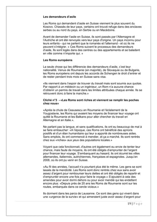 Les demandeurs d’asile
Les Roms qui demandent d’asile en Suisse viennent le plus souvent du
Kosovo. Chassés de leur pays, certains ont trouvé refuge dans des enclaves
serbes ou au nord du pays, en Serbie ou en Macédoine.
Avant de demander l’asile en Suisse, ils sont passés par l’Allemagne et
l’Autriche et ont été renvoyés vers leur pays d'origine. Un pays inconnu pour
leurs enfants - qui ne parlent que le romanès et l’allemand - et où ils ne
peuvent s’intégrer. « Ces Roms suivent le processus des demandeurs
d’asile, Ils sont logés dans des centres ou des appartements et se baladent
en ville comme n’importe qui. »
Les Roms européens
La seule chose qui les différencie des demandeurs d’asile, c’est leur
nationalité. Venus de Roumanie (en majorité), de Slovaquie ou de Bulgarie,
les Roms européens ont depuis les accords de Schengen le droit d’entrer et
de rester pendant trois mois en Suisse sans visa.
«Ils viennent dans l’espoir de trouver du travail mais sont soumis aux quotas.
Par rapport à un médecin ou un ingénieur, un Rom n’a aucune chance
d’obtenir un permis de travail dans les limites attribuées chaque année. Ils se
retrouvent donc à faire la manche.»
Cliché n°3 - «Les Roms sont riches et viennent se remplir les poches
chez nous»
«Après la chute de Ceausescu en Roumanie et l’éclatement de la
Yougoslavie, les Roms qui avaient les moyens de financer leur voyage ont
quitté la Roumanie et les Balkans pour aller chercher du travail en
Allemagne et en Italie.».
Ne parlant pas la langue, et sans qualifications, ils ont eu beaucoup de mal à
se faire embaucher: «A l’époque, ces Roms ont bénéficié des aprioris
positifs et d’un élan humanitaire qui leur a apporté de nombreuses aides.
Sans emplois, ils ont commencé à mendier, et ça a marché. Ils sont rentrés
chez eux «riches» aux yeux des populations locales.»
Voyant que cela fonctionnait, d'autres ont également eu envie de tenter leur
chance, mais faute de moyens, ils ont été obligés d’emprunter de l’argent
pour financer leur voyage. S’embarquant au hasard, ils ont écumé les villes
allemandes, italiennes, autrichiennes, françaises et espagnoles. Jusqu’en
2008, où ils ont pu venir en Suisse.
«Au fil des années, l’accueil n’a pourtant plus été le même. Les gens se sont
lassés de la mendicité. Les Roms sont donc rentrés chez eux sans avoir
assez d’argent pour rembourser leurs dettes et ont été obligés de repartir et
d’emprunter encore une fois pour faire le voyage.» S’ajoutent à cela des
amendes pour avoir dormi dehors ou pour avoir mendié qui les endettent
encore plus: «Depuis près de 20 ans les Roms de Roumanie sont sur les
routes, embarqués dans ce cercle vicieux.»
Ils dorment dans les parcs de Lausanne. Ce sont des gens qui vivent dans
une «urgence de la survie» et qui aimeraient juste avoir assez d’argent pour
19 | P a g e
 