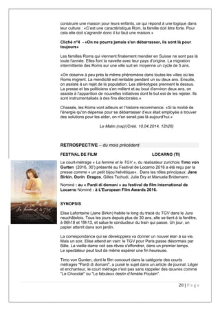 construire une maison pour leurs enfants, ce qui répond à une logique dans
leur culture : «C’est une caractéristique Rom, la famille doit être forte. Pour
cela elle doit s’agrandir donc il lui faut une maison.»
Cliché n°4 - «On ne pourra jamais s'en débarrasser, ils sont là pour
toujours»
Les familles Roms qui viennent finalement mendier en Suisse ne sont pas là
toute l’année. Elles font la navette avec leur pays d’origine. La migration
intermittente des Roms sur une ville suit en moyenne un cycle de 5 ans.
«On observe à peu près le même phénomène dans toutes les villes où les
Roms migrent. La mendicité est rentable pendant un ou deux ans. Ensuite,
on assiste à un rejet de la population. Les stéréotypes prennent le dessus.
La presse et les politiciens s’en mêlent et au bout d’environ deux ans, on
assiste à l’apparition de nouvelles initiatives dont le but est de les rejeter. Ils
sont instrumentalisés à des fins électorales.»
Chassés, les Roms vont ailleurs et l’histoire recommence. «Si la moitié de
l'énergie qu'on dépense pour se débarrasser d’eux était employée à trouver
des solutions pour les aider, on n'en serait pas là aujourd’hui.»
Le Matin (nxp)(Créé: 10.04.2014, 12h26)
RETROSPECTIVE – du mois précédent
FESTIVAL DE FILM LOCARNO (TI)
Le court-métrage « La femme et le TGV », du réalisateur zurichois Timo von
Gurten (2016, 30’) présenté au Festival de Locarno 2016 a été reçu par la
presse comme « un petit bijou helvétique». Dans les rôles principaux: Jane
Birkin, Dorin Dragos, Gilles Tschudi, Julie Dry et Manuela Bridemann.
Nominé : au « Pardi di domani » au festival de film international de
Locarno Nominé : à L’European Film Awards 2016.
SYNOPSIS
Elise Lafontaine (Jane Birkin) habite le long du tracé du TGV dans le Jura
neuchâtelois. Tous les jours depuis plus de 30 ans, elle se tient à la fenêtre,
à 06h18 et 19h13, et salue le conducteur du train qui passe. Un jour, un
papier atterrit dans son jardin.
La correspondance qui se développera va donner un nouvel élan à sa vie.
Mais un soir, Elise attend en vain: le TGV pour Paris passe désormais par
Bâle. La vieille dame voit ses rêves s'effondrer, dans un premier temps.
Le spectateur peut tout de même espérer une fin heureuse.
Timo von Gunten, dont le film concourt dans la catégorie des courts
métrages "Pardi di domani", a puisé le sujet dans un article de journal. Léger
et enchanteur, le court métrage n'est pas sans rappeler des œuvres comme
"Le Chocolat" ou "Le fabuleux destin d'Amélie Poulain".
20 | P a g e
 