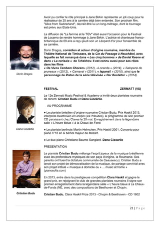 Avoir pu confier le rôle principal à Jane Birkin représente un joli coup pour le
réalisateur de 25 ans à la carrière déjà bien entamée. Son prochain film,
"Alice from Switzerland", devrait être lui un long-métrage, dont le tournage
est prévu aux Etats-Unis.
La diffusion de "La femme et le TGV" était aussi l'occasion pour le Festival
de Locarno de rendre hommage à Jane Birkin. L'actrice et chanteuse franco-
britannique de 69 ans a reçu jeudi soir un Léopard d'or pour l'ensemble de
sa carrière.
Dorin Dragos, comédien et acteur d’origine roumaine, membre du
Théâtre National de Timisoara, de la Cie du Passage à Neuchâtel, avec
laquelle se fait remarqué dans « Les cinq hommes » de Daniel Keene et
dans « La cerisaie » de Tchekhov. Il est connu aussi pour ses rôles
dans les films
« Os Vivos Tambem Choram» (2012), «Locanda » (2014), « Saloperie de
pruneaux » (2012), « Carnaval » (2011), « Ispansi! » (2010), ainsi que le
personnage de Zlatan de la série télévisée « Der Bestatter » (2014).
FESTIVAL ZERMATT (VS)
Le 12e Zermatt Music Festival & Academy a invité deux pianistes roumains
de renom: Cristian Budu et Dana Ciocârlie.
AU PROGRAMME
● Le pianiste brésilien d’origine roumaine Cristian Budu, Prix Haskil 2013,
interprète Beethoven et Chopin (24 Préludes), le programme de son premier
CD paraissant chez Claves le 20 mai. Enregistrement dans la légendaire
salle « L’heure bleue » à la Chaux-de-Fond
● Le pianiste berlinois Martin Helmchen, Prix Haskil 2001, Concerto pour
piano n°18 en si bémol majeur de Mozart.
● Le duo-piano Christiane Baume-Sanglard–Dana Ciocarlie
PRESENTATION
Le pianiste Cristian Budu mélange l’esprit joyeux de la musique brésilienne
avec les profondeurs mystiques de son pays d’origine, la Roumanie. Ses
parents ont fuient la dictature communiste de Ceausescu). Cristian Budu a
lancé son projet de démocratisation de la musique, de partage convivial avec
son projet intitulé « musique à domicile ou « ... music at home »
(pianosofia.com)
En 2013, entre dans la prestigieuse compétition Clara Haskil et gagne le
grand prix, en rejoignant le club de grandes pianistes roumains Il signe son
premier enregistrement dans la légendaire salle « L’heure bleue à La Chaux-
de-Fonds (NE, avec des compositions de Beethoven et Chopin.
Cristian Budu, Clara Haskil Prize 2013 - Chopin & Beethoven - CD 1602
21 | P a g e
Dana Ciocârlie
Crtistian Budu
Dorin Dragos
 