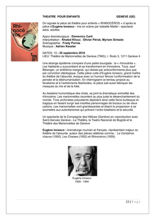 THEATRE POUR ENFANTS GENEVE (GE)
On signale la pièce de théâtre pour enfants « RHINOCÉROS » d´après la
pièce d’Eugène Ionesco - mis en scène par Isabelle Matter - spectacle
ados, adultes.
Appui dramaturgique : Domenico Carli
Interprétation : Khaled Khour, Olivier Périat, Myriam Sintado
Scénographie : Fredy Porras
Musique : Adrien Kessler
DATES: 15 - 25 septembre 2016
LIEU: Théâtre de Marionnettes de Genève (TMG), r. Rodo 3, 1211 Genève 4
Une étrange épidémie s’empare d’une petite bourgade : la « rhinocérite ».
Les habitants y succombent et se transforment en rhinocéros. Tous, sauf
Bérenger, un antihéros marginal, qui résiste par anticonformisme plus que
par conviction idéologique. Cette pièce culte d’Eugène Ionesco, grand maître
du théâtre de l’absurde, évoque avec un humour féroce l’uniformisation de la
pensée et la déshumanisation. En interrogeant ce terreau propice au
fanatisme et à l’extrémisme liberticides, la pièce sait aussi fabriquer les
masques du rire et de la folie.
Au bestiaire humoristique des chats, se joint la dramatique animalité des
rhinocéros. Les marionnettes racontent au plus juste le désenchantement du
monde. Trois archivistes polyvalents déploient ainsi cette farce burlesque et
tragique en faisant surgir ses insolites personnages de bocaux ou de vieux
cartons. Les marionnettes vont grandissantes et disent la propension à se
soumettre aux autoritarismes qui prônent l’ordre totalitaire et la sécurité.
Un spectacle de la Compagnie des Hélices (Genève) en coproduction avec
Saint-Gervais Genève - Le Théâtre, le Teatro Nacional de Bogotá et le
Théâtre des Marionnettes de Genève
Eugène Ionesco : dramaturge roumain et français, représentant majeur du
théâtre de l'absurde, auteur des pièces célèbres comme : La Cantatrice
chauve (1950), Les Chaises (1952) et Rhinocéros (1959).
23 | P a g e
Eugène Ionesco
1909 - 1994
 