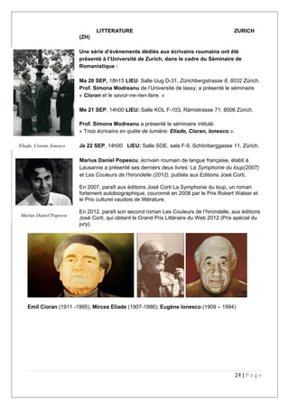 LITTERATURE ZURICH
(ZH)
Une série d’évènements dédiés aux écrivains roumains ont été
présenté à l’Université de Zurich, dans le cadre du Séminaire de
Romanistique :
Ma 20 SEP, 18h15 LIEU: Salle Uug D-31, Zürichbergstrasse 8, 8032 Zürich.
Prof. Simona Modreanu de l’Université de Iassy, a présenté le séminaire
« Cioran et le savoir-ne-rien-faire. »
Me 21 SEP, 14h00 LIEU: Salle KOL F-103, Rämistrasse 71, 8006 Zürich.
Prof. Simona Modreanu a présenté le séminaire intitulé:
« Trois écrivains en quête de lumière: Eliade, Cioran, Ionesco ».
Je 22 SEP, 14h00 LIEU: Salle SOE, sala F-9, Schönberggasse 11, Zürich.
Marius Daniel Popescu, écrivain roumain de langue française, établi à
Lausanne a présenté ses derniers deux livres: La Symphonie du loup(2007)
et Les Couleurs de l’hirondelle (2012), publiés aux Editions José Corti,
En 2007, paraît aux éditions José Corti La Symphonie du loup, un roman
fortement autobiographique, couronné en 2008 par le Prix Robert Walser et
le Prix culturel vaudois de littérature.
En 2012, paraît son second roman Les Couleurs de l’hirondelle, aux éditions
José Corti, qui obtient le Grand Prix Littéraire du Web 2012 (Prix spécial du
jury).
Emil Cioran (1911 -1995); Mircea Eliade (1907-1986); Eugène Ionesco (1909 – 1994)
24 | P a g e
Marius Daniel Popescu
Eliade, Cioran, Ionesco
 