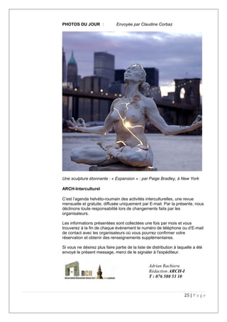 PHOTOS DU JOUR : Envoyée par Claudine Corbaz
Une sculpture étonnante : « Expansion » : par Paige Bradley, à New York
ARCH-Interculturel
C’est l’agenda helvéto-roumain des activités interculturelles, une revue
mensuelle et gratuite, diffusée uniquement par E-mail. Par la présente, nous
déclinons toute responsabilité lors de changements faits par les
organisateurs.
Les informations présentées sont collectées une fois par mois et vous
trouverez à la fin de chaque événement le numéro de téléphone ou d’E-mail
de contact avec les organisateurs où vous pourrez confirmer votre
réservation et obtenir des renseignements supplémentaires.
Si vous ne désirez plus faire partie de la liste de distribution à laquelle a été
envoyé le présent message, merci de le signaler à l'expéditeur.
25 | P a g e
Adrian Rachieru
Rédaction ARCH-I
T : 076 580 53 10
 