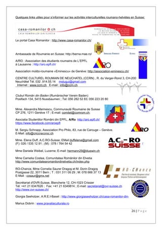 Quelques links utiles pour s’informer sur les activités interculturelles roumano-helvètes en Suisse:
Le portal Casa Romanilor : http://www.casa-romanilor.ch/
Ambassade de Roumanie en Suisse: http://berna.mae.ro/
A/RO : Association des étudiants roumains de L’EPFL
à Lausanne : http://aro.epfl.ch/
Association moldo-roumaine «Eminescu» de Genève: http://association-eminescu.ch/
CENTRE CULTUREL ROUMAIN DE NEUCHATEL (CCRN) , R. du Verger-Rond 3, CH-2000
Neuchâtel Tél. 032 .914.55.14 mstugui@gmail.com
Internet : www.ccrn.ch E-mail : info@ccrn.ch
Clubul Român din Baden (Rumänischer Verein Baden)
Postfach 134, 5415 Nussbaumen ; Tel: 056 282 52 83; 056 223 20 80
Mme. Alexandra Marinescu, Communauté Roumaine de Suisse
CP 276, 1211 Genève 17 ; E-mail: comitet@comrom.ch;
Asociatia Studentilor Români din EPFL, A/Ro http://aro.epfl.ch/
https://www.facebook.com/aroepfl
M. Sergiu Schnapp, Association Pro Philo, 83, rue de Carouge – Genève.
E-Mail: info@criccraccroc.ch
Mme. Elena Duff, A.C.RO-Suisse; EMail:duffelena@gmail.com
(F): 026 / 535 12 91 ; (M) : 078 / 764 54 42 http://www.acro-suisse.ch/
Mme Daniela Weibel, Lucerne; E-mail: hermann29@bluewin.ch
Mme Camelia Costea, Comunitatea Românilor din Elvetia
http://www.comunitatearomanilordinelvetia.ch/index.php
RO-Chance, Mme Cornelia Saurer Dragoş et M. Dorin Dragoş
Postgasse 22, 3011 Bern ; T : 031 311 09 29 ; M: 078 666 37 13
E-Mail : cosaur@gmx.net
Secrétariat d'OVR-Suisse, Blancherie 12, CH-1023 Crissier
Tél: +41 21 6347626 ; Fax: +41 21 6349814 ; E-mail: secretariat@ovr-suisse.ch
http://www.ovr-suisse.ch/
Giorgia Seeholzer, A.R.E.I-Basel : http://www.giorgiaseeholzer.ch/casa-romanilor-din-elvetia/
Marius Dobrin : www.pravaliaculturala.ro
26 | P a g e
 