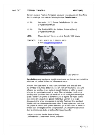 1 et 2 OCT FESTIVAL D’IMAGES VEVEY (VD)
Derniers jours du Festival d’Images à Vevey où vous pouvez voir deux films
de court-métrage d’archive de l’artiste plastique Geta Brătescu.
11-19h : Les Mains (1977), film de Geta Brătescu (20 min)
(Projection continue)
11-19h : The Studio (1978), film de Geta Brătescu (5 min)
(Projection continue)
LIEU : Musee Jenisch Vevey, av. de la Gare 2, 1800 Vevey
CONTACT: T: 021 925 35 20; F: 021 925 35 25
E-Mail: info@museejenisch.ch
Geta Brăescu
Geta Brătescu se représente régulièrement dans ses films en tant qu’actrice
principale, où on la voit chercher, tâtonner ou tracer.
Avec les films Les Mains et The Studio, qui datent tous deux de la fin
des années 1970, Geta Brătescu, née en 1926 en Roumanie, pose une
réflexion sur son lieu et ses outils de travail : l’atelier, la table, le papier,
le feutre, la cigarette et surtout, le corps. Elle met ainsi en lumière une
esthétique du quotidien dans cet espace à la fois protégé et domestique
qu’est l’atelier. Elle y filme la recherche, par le regard, les objets ou leur
association en scrutant des gestes inattendus. La main et le corps
découpent ainsi le lieu en espaces de pensée. Avec ces films au statut
hybride, entre archive et performance, Geta Brătescu place au centre de
son propos le dessin ainsi que les éléments qui le composent. L’atelier ou
la table sont envisagés comme une projection, un autoportrait de l’artiste
dont la définition se révèle et se transforme par le geste.
Une production du Musée Jenisch Vevey
Commissariat : Julie Enckell Julliard, directrice
3 | P a g e
 