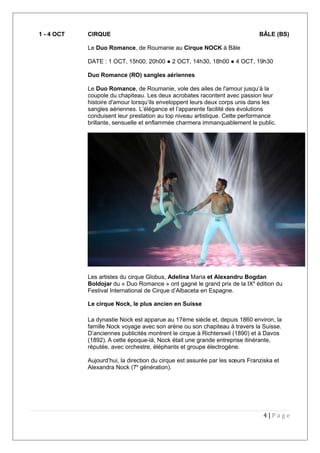 1 - 4 OCT CIRQUE BÂLE (BS)
Le Duo Romance, de Roumanie au Cirque NOCK à Bâle
DATE : 1 OCT, 15h00, 20h00 ● 2 OCT, 14h30, 18h00 ● 4 OCT, 19h30
Duo Romance (RO) sangles aériennes
Le Duo Romance, de Roumanie, vole des ailes de l'amour jusqu’à la
coupole du chapiteau. Les deux acrobates racontent avec passion leur
histoire d'amour lorsqu’ils enveloppent leurs deux corps unis dans les
sangles aériennes. L’élégance et l’apparente facilité des évolutions
conduisent leur prestation au top niveau artistique. Cette performance
brillante, sensuelle et enflammée charmera immanquablement le public.
Les artistes du cirque Globus, Adelina Maria et Alexandru Bogdan
Boldojar du « Duo Romance » ont gagné le grand prix de la IXe
édition du
Festival International de Cirque d’Albaceta en Espagne.
Le cirque Nock, le plus ancien en Suisse
La dynastie Nock est apparue au 17ème siècle et, depuis 1860 environ, la
famille Nock voyage avec son arène ou son chapiteau à travers la Suisse.
D’anciennes publicités montrent le cirque à Richterswil (1890) et à Davos
(1892). A cette époque-là, Nock était une grande entreprise itinérante,
réputée, avec orchestre, éléphants et groupe électrogène.
Aujourd’hui, la direction du cirque est assurée par les sœurs Franziska et
Alexandra Nock (7e
génération).
4 | P a g e
 
