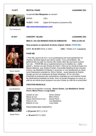 15 OCT RECITAL PIANO LAUSANNE (VD)
Le pianiste Dan Marginean en concert :
DATES : LIEU
15 OCT, 17h00 Eglise St-François à Lausanne (VD)
http://www.danmarginean.com/
16 OCT CONCERT / BLUES LAUSANNE (VD)
MIDI.21, OU LES RENDEZ-VOUS DU DIMANCHE PAR LA CIE 5/4
Vous propose un spectacle de blues original, intitulé «POOR ME»
DATE :Di 16 OCT 2016, à 12h21 LIEU : Théâtre 2.21, Lausanne
POOR ME
« Poor Me, pauvre de moi » ou la quintessence de l’auto-apitoiement du
chanteur de blues depuis que celui-ci existe. Tout y est prétexte ; My
girlfriend left me (with my money), My mother died, My soul (and my foot)
hurt, etc… POOR ME est un questionnement sur la tradition du « selfie
plaintif ». Sortira-t-on des Chants de Coton ? Alors qu’on chante le blues à la
Maison Blanche, avec Aretha Franklin, Esmeralda Spalding et bien d’autres
encore, Lee Maddeford (d’Alaska !) rencontre un vrai représentant du blues
rural d’expression jurassienne, Simon Gerber – aussi bassiste de Sophie
Hunger qui est une chanteuse de blues helvétique. Si l’on veut bien.
Ensemble ils proposent des compositions originales qui vont explorer toutes
les déclinaisons possibles du blues. Avec ce quintet énergique ou suave, la
pitié de soi-même prend plusieurs voix pour fureter du côté de la surenchère!
CREATION MUSICALE
Textes et composition musicale : Simon Gerber, Lee Maddeford, Daniel
Perrin, Mimo Pisino et Luigi Galati
Guitare et voix : Simon Gerber
Basse et voix : Mimo Pisino
Orgue Hammond et voix : Daniel Perrin
Piano et voix : Lee Maddeford
Batterie et voix : Luigi Galati
PROCHAINS MIDI CONCERTS
● 22 janvier 2017, à 12.21
● 30 avril 2017 à 12h21
7 | P a g e
Dan Marginean
Simon Gerber
Lee Maddeford
Daniel Perrin
 