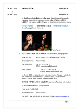 20 OCT, 19h00 ONE MAN SHOW ZURICH (ZH)
et
22 OCT, 18h30 LUGANO (TI)
Le Club Roumain de Baden et le Consulat Honorifique de Roumanie
à Lugano vous invitent respectivement au Cabaret Voltaire à Zürich
le 20 OCT et à Lugano le 22 OCT, pour un récital extraordinaire avec l’acteur
FLORIN PIERSIC : « O POVESTE DE O ZI – HISTOIRE D’UN JOUR »
Un récital de poésie et chansons
Florin Piersic
• DATE: 20 OCT 2016, 19h à ZURICH, Cabaret Voltaire, Spiegelgasse 1,
PRIX: 40 CHF; REDUCTIONS: 20 CHF (membres C.R.B)
Réservez à temps: Places limitées
Vali Zamfirescu Tel. +41 79 253 32 13
E-Mail: v.zamfirescu@bluewin.ch
Alina Schlenz Tel. +41 76 717 29 28
E-Mail: alina.schlenz@gmail.com
Le Comité CRB, se réjouit de votre présence: Cristina Rüegger - présidente
Vali Zamfirescu, Lucian Popescu, Camelia Costea, Claudiu Cristea
Monica Pezzullo, Alina Schlenz, Gabi Gut, Diana Dinu
• DATE: 22 OCT 2016, 18h30 à LUGANO, commune Paradiso, sala Multiuso
Le récital « Florin Piersic… pur şi simplu »
PRIX: 40 CHF / 37 EUR.
Réservez à temps: Places limitées
Par SMS : 0041(0)79 409 94 55 ou par E-Mail consorom@bluewin.ch
8 | P a g e
 