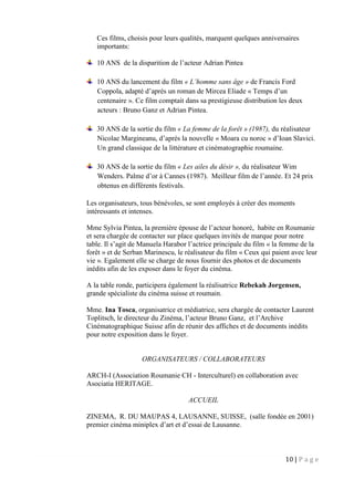 10 | P a g e
Ces films, choisis pour leurs qualités, marquent quelques anniversaires
importants:
10 ANS de la disparition de l’acteur Adrian Pintea
10 ANS du lancement du film « L’homme sans âge » de Francis Ford
Coppola, adapté d’après un roman de Mircea Eliade « Temps d’un
centenaire ». Ce film comptait dans sa prestigieuse distribution les deux
acteurs : Bruno Ganz et Adrian Pintea.
30 ANS de la sortie du film « La femme de la forêt » (1987), du réalisateur
Nicolae Margineanu, d’après la nouvelle « Moara cu noroc » d’Ioan Slavici.
Un grand classique de la littérature et cinématographie roumaine.
30 ANS de la sortie du film « Les ailes du désir », du réalisateur Wim
Wenders. Palme d’or à Cannes (1987). Meilleur film de l’année. Et 24 prix
obtenus en différents festivals.
Les organisateurs, tous bénévoles, se sont employés à créer des moments
intéressants et intenses.
Mme Sylvia Pintea, la première épouse de l’acteur honoré, habite en Roumanie
et sera chargée de contacter sur place quelques invités de marque pour notre
table. Il s’agit de Manuela Harabor l’actrice principale du film « la femme de la
forêt » et de Serban Marinescu, le réalisateur du film « Ceux qui paient avec leur
vie ». Egalement elle se charge de nous fournir des photos et de documents
inédits afin de les exposer dans le foyer du cinéma.
A la table ronde, participera également la réalisatrice Rebekah Jorgensen,
grande spécialiste du cinéma suisse et roumain.
Mme. Ina Tosca, organisatrice et médiatrice, sera chargée de contacter Laurent
Toplitsch, le directeur du Zinéma, l’acteur Bruno Ganz, et l’Archive
Cinématographique Suisse afin de réunir des affiches et de documents inédits
pour notre exposition dans le foyer.
ORGANISATEURS / COLLABORATEURS
ARCH-I (Association Roumanie CH - Interculturel) en collaboration avec
Asociatia HERITAGE.
ACCUEIL
ZINEMA, R. DU MAUPAS 4, LAUSANNE, SUISSE, (salle fondée en 2001)
premier cinéma miniplex d’art et d’essai de Lausanne.
 