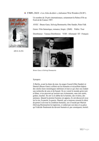 12 | P a g e
3 NOV, 20h30 « Les Ailes du désir », réalisateur Wim Wenders (2h 08’).
Un nombre de 24 prix internationaux, notamment la Palme d’Or au
Festival de Cannes 1987.
AVEC : Bruno Ganz, Solveig Dommartin, Otto Sander, Peter Falk
Genre: Film fantastique, romance, biopic (2h08) Public: Tout
Distributeur : Tamasa Distribution VOD : Allemand / ST : Français
Bruno Ganz et Solveig Dommartin
Synopsis:
À Berlin, avant la chute du mur, les anges Cassiel (Otto Sander) et
Damiel (Bruno Ganz) veillent sur les humains et recueillent depuis
des siècles leurs monologues intérieurs et tout ce qui chez eux traduit
une recherche de sens et de beauté. Ils ne voient le monde qu'en noir
et blanc, et ne peuvent qu’assister aux événements, sans rien sentir,
goûter, toucher. Ils ont vu le début de la lumière, des rivières, des
animaux. Quand le premier homme est apparu, ils ont découvert avec
lui le rire, la parole, la guerre. Damiel, qui a toujours ressenti le désir
de porter à son tour la condition humaine, est si touché par Marion
(Solveig Dommartin) la trapéziste, si séduit par son âme et sa grâce
qu’il décide finalement de devenir humain et, par conséquent, mortel.
Affiche du film
 