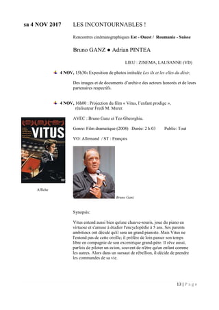 13 | P a g e
sa 4 NOV 2017 LES INCONTOURNABLES !
Rencontres cinématographiques Est - Ouest / Roumanie - Suisse
Bruno GANZ ● Adrian PINTEA
LIEU : ZINEMA, LAUSANNE (VD)
4 NOV, 15h30: Exposition de photos intitulée Les ils et les elles du désir,
Des images et de documents d’archive des acteurs honorés et de leurs
partenaires respectifs.
4 NOV, 16h00 : Projection du film « Vitus, l’enfant prodige »,
réalisateur Fredi M. Murer.
AVEC : Bruno Ganz et Teo Gheorghiu.
Genre: Film dramatique (2008) Durée: 2 h 03 Public: Tout
VO: Allemand / ST : Français
Bruno Ganz
Synopsis:
Vitus entend aussi bien qu'une chauve-souris, joue du piano en
virtuose et s'amuse à étudier l'encyclopédie à 5 ans. Ses parents
ambitieux ont décidé qu'il sera un grand pianiste. Mais Vitus ne
l'entend pas de cette oreille; il préfère de loin passer son temps
libre en compagnie de son excentrique grand-père. Il rêve aussi,
parfois de piloter un avion, souvent de n'être qu'un enfant comme
les autres. Alors dans un sursaut de rébellion, il décide de prendre
les commandes de sa vie.
Affiche
 