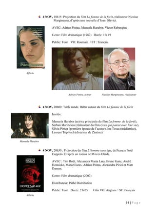 14 | P a g e
4 NOV, 18h15: Projection du film La femme de la forêt, réalisateur Nicolae
Margineanu, d’après une nouvelle d’Ioan Slavici.
AVEC: Adrian Pintea, Manuela Harabor, Victor Rebengiuc
Genre: Film dramatique (1987) Durée: 1 h 49
Public: Tout VO: Roumain / ST : Français
Adrian Pintea, acteur Nicolae Margineanu, réalisateur
4 NOV, 20h00: Table ronde. Débat autour du film La femme de la forêt
Invités:
Manuela Harabor (actrice principale du film La femme de la forêt),
Serban Marinescu (réalisateur du film Ceux qui paient avec leur vie),
Silvia Pintea (première épouse de l’acteur), Ina Tosca (médiatrice),
Laurent Toplitsch (directeur de Zinéma)
4 NOV, 20h30 : Projection du film L’homme sans âge, de Francis Ford
Coppola. D’après un roman de Mircea Eliade.
AVEC : Tim Roth, Alexandra Maria Lara, Bruno Ganz, André
Hennicke, Marcel Iures, Adrian Pintea, Alexandra Pirici et Matt
Damon.
Genre: Film dramatique (2007)
Distributeur: Pathé Distribution
Public: Tout Durée: 2 h 05 Film VO: Anglais / ST: Français
Affiche
Affiche
Manuela Harabor
 
