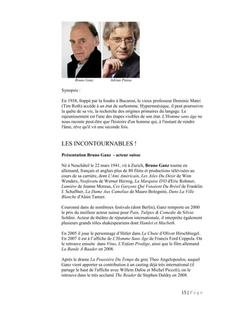 15 | P a g e
Bruno Ganz Adrian Pintea
Synopsis :
En 1938, frappé par la foudre à Bucarest, le vieux professeur Dominic Matei
(Tim Roth) accède à un état de surhomme. Hypermnésique, il peut poursuivre
la quête de sa vie, la recherche des origines primaires du langage. Le
rajeunissement est l'une des étapes visibles de son état. L'Homme sans âge ne
nous raconte peut-être que l'histoire d'un homme qui, à l'instant de rendre
l'âme, rêve qu'il vit une seconde fois.
LES INCONTOURNABLES !
Présentation Bruno Ganz - acteur suisse
Né à Neuchâtel le 22 mars 1941, vit à Zurich, Bruno Ganz tourne en
allemand, français et anglais plus de 80 films et productions télévisées au
cours de sa carrière, dont L'Ami Américain, Les Ailes Du Désir de Wim
Wenders, Nosferatu de Werner Herzog, La Marquise D'O d'Eric Rohmer,
Lumière de Jeanne Moreau, Ces Garçons Qui Venaient Du Brésil de Franklin
J. Schaffner, La Dame Aux Camelias de Mauro Bolognini, Dans La Ville
Blanche d'Alain Tanner.
Couronné dans de nombreux festivals (dont Berlin), Ganz remporte en 2000
le prix du meilleur acteur suisse pour Pain, Tulipes & Comedie de Silvio
Soldini. Acteur de théâtre de réputation internationale, il interprète également
plusieurs grands rôles shakespeariens dont Hamlet et Macbeth.
En 2005 il joue le personnage d’Hitler dans La Chute d’Oliver Hirschbiegel.
En 2007 il est à l’affiche de L'Homme Sans Âge de Francis Ford Coppola. On
le retrouve ensuite dans Vitus, L'Enfant Prodige, ainsi que le film allemand
La Bande À Baader en 2008.
Après le drame La Poussière Du Temps du grec Theo Angelopoulos, auquel
Ganz vient apporter sa contribution à un casting déjà très international (il
partage le haut de l'affiche avec Willem Dafoe et Michel Piccoli), on le
retrouve dans le très acclamé The Reader de Stephen Daldry en 2008.
 