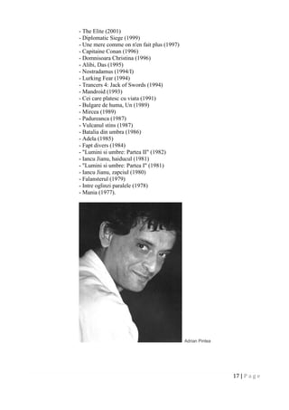 17 | P a g e
- The Elite (2001)
- Diplomatic Siege (1999)
- Une mere comme on n'en fait plus (1997)
- Capitaine Conan (1996)
- Domnisoara Christina (1996)
- Alibi, Das (1995)
- Nostradamus (1994/I)
- Lurking Fear (1994)
- Trancers 4: Jack of Swords (1994)
- Mandroid (1993)
- Cei care platesc cu viata (1991)
- Bulgare de huma, Un (1989)
- Mircea (1989)
- Padureanca (1987)
- Vulcanul stins (1987)
- Batalia din umbra (1986)
- Adela (1985)
- Fapt divers (1984)
- "Lumini si umbre: Partea II" (1982)
- Iancu Jianu, haiducul (1981)
- "Lumini si umbre: Partea I" (1981)
- Iancu Jianu, zapciul (1980)
- Falansterul (1979)
- Intre oglinzi paralele (1978)
- Mania (1977).
Adrian Pintea
 
