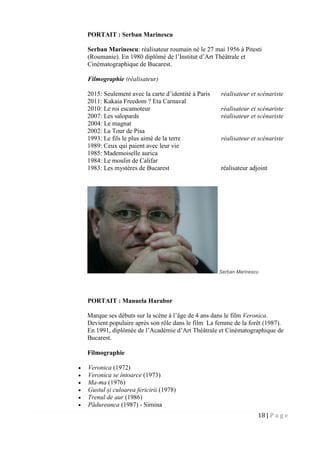 18 | P a g e
PORTAIT : Serban Marinescu
Serban Marinescu: réalisateur roumain né le 27 mai 1956 à Pitesti
(Roumanie). En 1980 diplômé de l’Institut d’Art Théâtrale et
Cinématographique de Bucarest.
Filmographie (réalisateur)
2015: Seulement avec la carte d’identité à Paris réalisateur et scénariste
2011: Kakaia Freedom ? Eta Carnaval
2010: Le roi escamoteur réalisateur et scénariste
2007: Les salopards réalisateur et scénariste
2004: Le magnat
2002: La Tour de Pisa
1993: Le fils le plus aimé de la terre réalisateur et scénariste
1989: Ceux qui paient avec leur vie
1985: Mademoiselle aurica
1984: Le moulin de Califar
1983: Les mystères de Bucarest réalisateur adjoint
Serban Marinescu
PORTAIT : Manuela Harabor
Marque ses débuts sur la scène à l’âge de 4 ans dans le film Veronica.
Devient populaire après son rôle dans le film La femme de la forêt (1987).
En 1991, diplômée de l’Académie d’Art Théâtrale et Cinématographique de
Bucarest.
Filmographie
 Veronica (1972)
 Veronica se întoarce (1973)
 Ma-ma (1976)
 Gustul și culoarea fericirii (1978)
 Trenul de aur (1986)
 Pădureanca (1987) - Simina
 