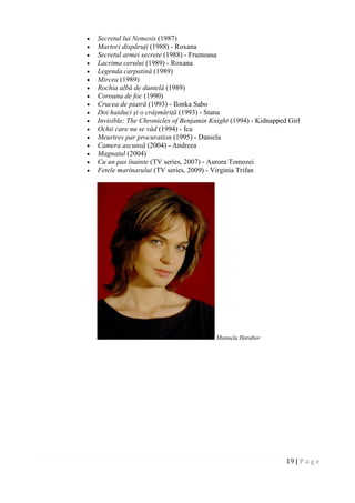19 | P a g e
 Secretul lui Nemesis (1987)
 Martori dispăruți (1988) - Roxana
 Secretul armei secrete (1988) - Frumoasa
 Lacrima cerului (1989) - Roxana
 Legenda carpatină (1989)
 Mircea (1989)
 Rochia albă de dantelă (1989)
 Coroana de foc (1990)
 Crucea de piatră (1993) - Ilonka Sabo
 Doi haiduci și o crâșmăriță (1993) - Stana
 Invisible: The Chronicles of Benjamin Knight (1994) - Kidnapped Girl
 Ochii care nu se văd (1994) - Ica
 Meurtres par procuration (1995) - Daniela
 Camera ascunsă (2004) - Andreea
 Magnatul (2004)
 Cu un pas înainte (TV series, 2007) - Aurora Tomozei
 Fetele marinarului (TV series, 2009) - Virginia Trifan
Manuela Harabor
 
