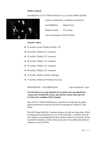 2 | P a g e
Théâtre musical
Coproduction: Cie 5/4, Théâtre Oriental, Vevey, Casino Théâtre de Rolle
Auteurs, compositeurs, comédiens et musiciens :
Lee Maddeford Daniel Perrin
Roland Vouilloz Yves Jenny
sous l’œil complice d’Olivier Périat
Tournée / Dates
01 octobre, Casino Théâtre de Rolle, 17h
04 octobre, Théâtre 2.21, Lausanne
05 octobre, Théâtre 2.21, Lausanne
06 octobre, Théâtre 2.21, Lausanne
07 octobre, Théâtre 2.21, Lausanne
08 octobre, Théâtre 2.21, Lausanne
12 octobre, Théâtre Alambic, Martigny
14 octobre, Théâtre de l'Arbanel, Treyvaux
DESCRIPTION – LES ORPHELINS Âge conseillé dès 12 ans
Une invitation au voyage jalonnée de ces petits riens qui aboutissent
ou pas, qui réconfortent ou pas, qui amusent ou pas, mais qui sont
le sel de notre condition d’être humain.
Que reste-t-il ? Parfait tremplin pour se pencher sur le parcours de quatre
garçons proposant un spectacle qui fleure le passage de l’enfance à l’âge
adulte.
Par cette fresque familiale, le quatuor propose un arrêt sur image dans la fuite
du temps qui nous précipite tous vers la fin inéluctable : un état des lieux de
leurs lignées et une topographie de leurs fratries respectives, brossant à la fois
un portrait de famille, en écho à leurs jeunes jours et un tableau des disparus
comptés au sein de la tribu.
 
