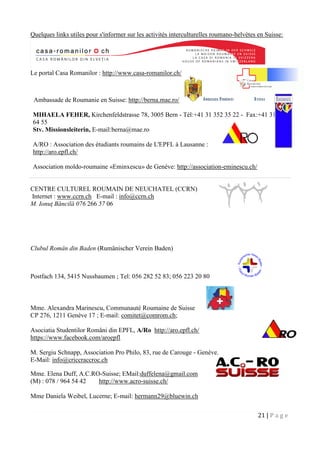 21 | P a g e
Quelques links utiles pour s'informer sur les activités interculturelles roumano-helvètes en Suisse:
Le portal Casa Romanilor : http://www.casa-romanilor.ch/
Ambassade de Roumanie en Suisse: http://berna.mae.ro/
MIHAELA FEHER, Kirchenfeldstrasse 78, 3005 Bern - Tél:+41 31 352 35 22 - Fax:+41 31 352
64 55
Stv. Missionsleiterin, E-mail:berna@mae.ro
A/RO : Association des étudiants roumains de L'EPFL à Lausanne :
http://aro.epfl.ch/
Association moldo-roumaine «Eminxescu» de Genève: http://association-eminescu.ch/
CENTRE CULTUREL ROUMAIN DE NEUCHATEL (CCRN)
Internet : www.ccrn.ch E-mail : info@ccrn.ch
M. Ionuţ Băncilă 076 266 57 06
Clubul Român din Baden (Rumänischer Verein Baden)
Postfach 134, 5415 Nussbaumen ; Tel: 056 282 52 83; 056 223 20 80
Mme. Alexandra Marinescu, Communauté Roumaine de Suisse
CP 276, 1211 Genève 17 ; E-mail: comitet@comrom.ch;
Asociatia Studentilor Români din EPFL, A/Ro http://aro.epfl.ch/
https://www.facebook.com/aroepfl
M. Sergiu Schnapp, Association Pro Philo, 83, rue de Carouge - Genève.
E-Mail: info@criccraccroc.ch
Mme. Elena Duff, A.C.RO-Suisse; EMail:duffelena@gmail.com
(M) : 078 / 964 54 42 http://www.acro-suisse.ch/
Mme Daniela Weibel, Lucerne; E-mail: hermann29@bluewin.ch
 