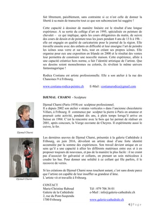4 | P a g e
fait librement, paisiblement, sans contrainte si ce n’est celle de donner la
liberté à sa main de transcrire tout ce que son subconscient lui suggère !
Cette capacité à dessiner de manière linéaire est le résultat d’une longue
expérience. A sa sortie du collège d’art en 1995, spécialisée en peinture de
chevalet – ce qui implique, après les cours obligatoires du matin, de suivre
des cours de dessin et de peinture tous les jours pendant 4 ans de 13 h à 19h –
elle est engagée en qualité de caricaturiste pour le journal de la région. Elle
travaille ensuite avec des enfants en difficulté et leur enseigne l’art de peindre
les icônes sous verre et sur bois, tout en créant ses propres icônes. Elle
organise pour eux une exposition en Irlande en 2000 et le résultat des ventes
leur permettra de construire une nouvelle maison. Cette expérience, alliée à
une capacité créatrice hors norme, a fait l’identité artistique de l’artiste. Que
ses dessins soient monochromes ou colorés, ils révèlent le même univers
fantasmagorique !
Rodica Costianu est artiste professionnelle. Elle a son atelier à la rue des
Chanoines 9 à Fribourg.
www.costianu-rodica-peintre.ch E-Mail : costianurodica@gmail.com
DJEMAL CHARNI - Sculpture
Djemal Charni (Paris-1958) est sculpteur professionnel.
Il a depuis 2002 son atelier « strates verticales » dans l’ancienne chocolaterie
Villars, à Fribourg. Il commence par sculpter la pierre à Paris en amateur et
poursuit cette activité, pendant dix ans, à plein temps lorsqu’il arrive en
Suisse en 1984. C’est la rencontre avec le bois qui lui permet de réaliser en
2001, après concours, la Vierge ouvrante de Cheyres. Il expérimente aussi le
cuivre, le fer.
Les dernières œuvres de Djemal Charni, présentée à la galerie Cathédrale à
Fribourg, en juin 2016, dévoilent un artiste doué d’une forte identité
accumulée par la somme des expériences. Son travail devient unique en ce
sens qu’il a une capacité à allier les différents matériaux entre eux et à en
proposer toujours de nouveaux, et pas de la manière la plus facile : il ne craint
pas d’associer fer galvanisé et collants, en prenant un soin méticuleux à
coudre les bas. Pour donner une solidité à ce collant qui file parfois, il le
recouvre de vernis.
Si les créations de Djemal Charni nous touchent autant, c’est sans doute parce
que l’artiste est capable de leur insuffler sa grandeur d’âme.
L’artiste vit et travaille à Fribourg.
CONTACT
Marie-Christine Raboud Tél : 079 706 36 01
Galerie de la Cathédrale e-Mail : info@galerie-cathedrale.ch
2, rue du Pont-Suspendu
1700 Fribourg www.galerie-cathedrale.ch
Djemal Charni
Djemal Charni
 