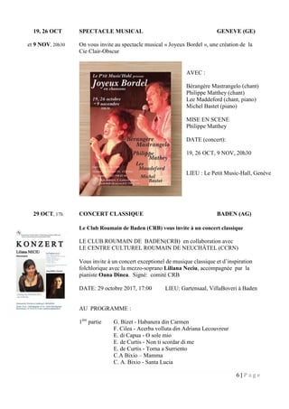 6 | P a g e
19, 26 OCT SPECTACLE MUSICAL GENEVE (GE)
et 9 NOV, 20h30 On vous invite au spectacle musical « Joyeux Bordel », une création de la
Cie Clair-Obscur
29 OCT, 17h CONCERT CLASSIQUE BADEN (AG)
Le Club Roumain de Baden (CRB) vous invite à un concert classique
LE CLUB ROUMAIN DE BADEN(CRB) en collaboration avec
LE CENTRE CULTUREL ROUMAIN DE NEUCHÂTEL (CCRN)
Vous invite à un concert exceptionel de musique classique et d’inspiration
folchlorique avec la mezzo-soprano Liliana Neciu, accompagnée par la
pianiste Oana Dinea. Signé: comité CRB
DATE: 29 octobre 2017, 17:00 LIEU: Gartensaal, VillaBoveri à Baden
AU PROGRAMME :
1ère
partie G. Bizet - Habanera din Carmen
F. Cilea - Acerba volluta din Adriana Lecouvreur
E. di Capua - O sole mio
E. de Curtis - Non ti scordar di me
E. de Curtis - Torna a Surriento
C.A Bixio – Mamma
C. A. Bixio - Santa Lucia
AVEC :
Bérangère Mastrangelo (chant)
Philippe Matthey (chant)
Lee Maddeford (chant, piano)
Michel Bastet (piano)
MISE EN SCENE
Philippe Matthey
DATE (concert):
19, 26 OCT, 9 NOV, 20h30
LIEU : Le Petit Music-Hall, Genève
 