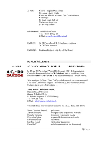 7 | P a g e
2e partie Chopin – la pian Oana Dinea
Revedere - Aurel Eliade
Cântec de adormit Mitzura - Paul Constantinescu
Ciobănașul
Pe lângă plopii fără soț
Mai am un singur dor
Sa-mi cânți cobzar
Réservations: Valentin Zamfirescu
Tél: +41 79 253 32 13
E-Mail: v.zamfirescu@bluewin.ch
ENTREE: 20 CHF membres C.R.B. / enfants / étudiants
30 CHF non membres
PARKING: Parkhaus Linde , à côté del a Villa Boveri
DU MOIS PRECEDENT
2017 -2018 AG / ASSOCIATION CULTURELLE FRIBOURG (FR)
Le 13 sep 2017 a eu lieu l’Assemblée Générale (AG) de l’Association
Culturelle Roumanie-Suisse (ACRO-Suisse), sous la présidence de sa
fondatrice Mme. Elena DUFF et des autres membres de l’ancien comité.
Suite au départ de Mme. Elena Duff pour la Roumanie, un nouveau comité
a été réélu. Le nouveau siège de l’association ACRO-Suisse sera situé à
l’adresse de sa nouvelle présidente :
Mme. Marie Christine Raboud,
Présidente ACRO-Suisse,
Galerie de la Cathédrale
R. du Pont Suspendu 2, 1700 Fribourg
Tél : 079 706 36 01
E-Mail : info@galerie.cathedrale.ch
Voici la liste du nouveau comité directeur élu à l’AG du 13 SEP 2017 :
Marie Christine Raboud présidente
Adrian Rachieru vice-président, responsable culturelle
Camelia Capararu trésorière, responsable media
Florentina Spina responsable humanitaire-culturelle
Fabienne Muller secrétariat
Iva Binz (Lulu) vérificateur de comptes
Elena Duff collaborateur externe (en Roumanie)
 