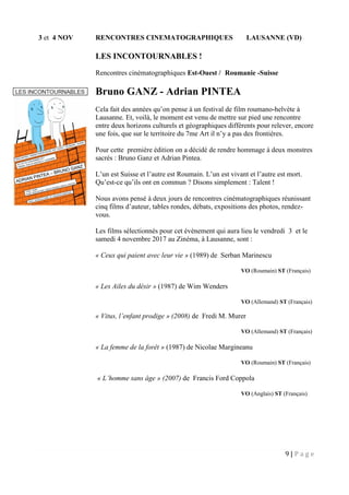 9 | P a g e
3 et 4 NOV RENCONTRES CINEMATOGRAPHIQUES LAUSANNE (VD)
LES INCONTOURNABLES !
Rencontres cinématographiques Est-Ouest / Roumanie -Suisse
Bruno GANZ - Adrian PINTEA
Cela fait des années qu’on pense à un festival de film roumano-helvète à
Lausanne. Et, voilà, le moment est venu de mettre sur pied une rencontre
entre deux horizons culturels et géographiques différents pour relever, encore
une fois, que sur le territoire du 7me Art il n’y a pas des frontières.
Pour cette première édition on a décidé de rendre hommage à deux monstres
sacrés : Bruno Ganz et Adrian Pintea.
L’un est Suisse et l’autre est Roumain. L’un est vivant et l’autre est mort.
Qu’est-ce qu’ils ont en commun ? Disons simplement : Talent !
Nous avons pensé à deux jours de rencontres cinématographiques réunissant
cinq films d’auteur, tables rondes, débats, expositions des photos, rendez-
vous.
Les films sélectionnés pour cet évènement qui aura lieu le vendredi 3 et le
samedi 4 novembre 2017 au Zinéma, à Lausanne, sont :
« Ceux qui paient avec leur vie » (1989) de Serban Marinescu
VO (Roumain) ST (Français)
« Les Ailes du désir » (1987) de Wim Wenders
VO (Allemand) ST (Français)
« Vitus, l’enfant prodige » (2008) de Fredi M. Murer
VO (Allemand) ST (Français)
« La femme de la forêt » (1987) de Nicolae Margineanu
VO (Roumain) ST (Français)
« L’homme sans âge » (2007) de Francis Ford Coppola
VO (Anglais) ST (Français)
 